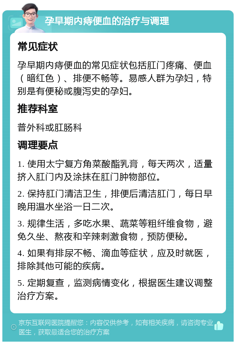 孕早期内痔便血的治疗与调理 常见症状 孕早期内痔便血的常见症状包括肛门疼痛、便血（暗红色）、排便不畅等。易感人群为孕妇，特别是有便秘或腹泻史的孕妇。 推荐科室 普外科或肛肠科 调理要点 1. 使用太宁复方角菜酸酯乳膏，每天两次，适量挤入肛门内及涂抹在肛门肿物部位。 2. 保持肛门清洁卫生，排便后清洁肛门，每日早晚用温水坐浴一日二次。 3. 规律生活，多吃水果、蔬菜等粗纤维食物，避免久坐、熬夜和辛辣刺激食物，预防便秘。 4. 如果有排尿不畅、滴血等症状，应及时就医，排除其他可能的疾病。 5. 定期复查，监测病情变化，根据医生建议调整治疗方案。