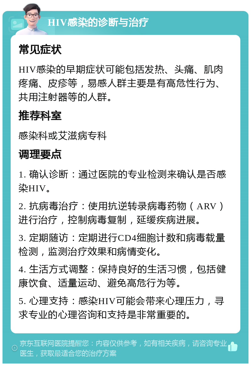 HIV感染的诊断与治疗 常见症状 HIV感染的早期症状可能包括发热、头痛、肌肉疼痛、皮疹等，易感人群主要是有高危性行为、共用注射器等的人群。 推荐科室 感染科或艾滋病专科 调理要点 1. 确认诊断：通过医院的专业检测来确认是否感染HIV。 2. 抗病毒治疗：使用抗逆转录病毒药物（ARV）进行治疗，控制病毒复制，延缓疾病进展。 3. 定期随访：定期进行CD4细胞计数和病毒载量检测，监测治疗效果和病情变化。 4. 生活方式调整：保持良好的生活习惯，包括健康饮食、适量运动、避免高危行为等。 5. 心理支持：感染HIV可能会带来心理压力，寻求专业的心理咨询和支持是非常重要的。