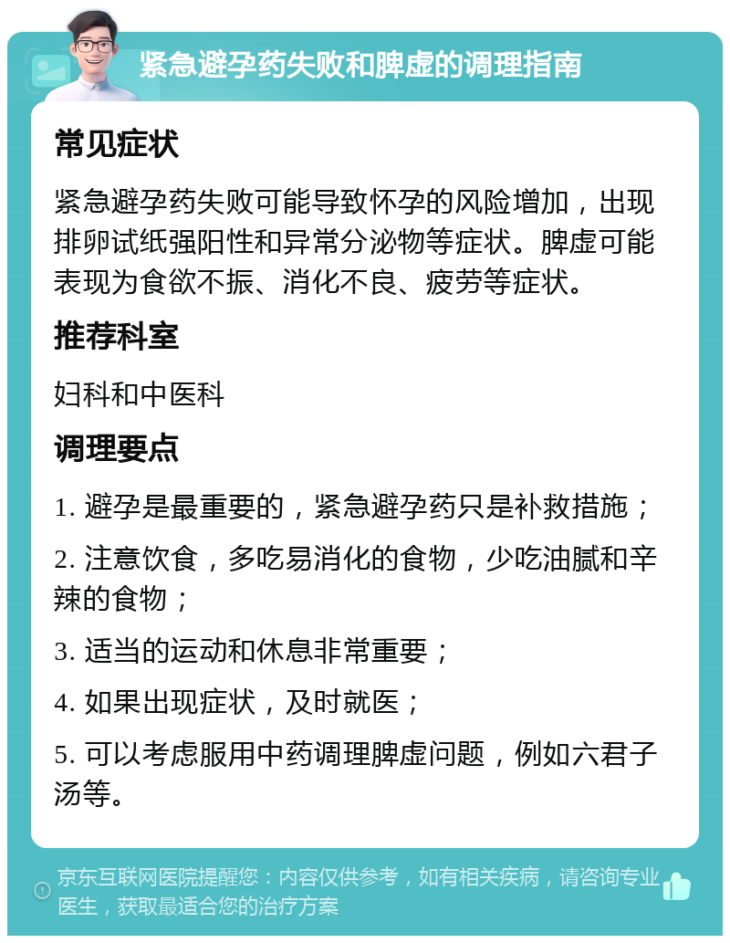 紧急避孕药失败和脾虚的调理指南 常见症状 紧急避孕药失败可能导致怀孕的风险增加，出现排卵试纸强阳性和异常分泌物等症状。脾虚可能表现为食欲不振、消化不良、疲劳等症状。 推荐科室 妇科和中医科 调理要点 1. 避孕是最重要的，紧急避孕药只是补救措施； 2. 注意饮食，多吃易消化的食物，少吃油腻和辛辣的食物； 3. 适当的运动和休息非常重要； 4. 如果出现症状，及时就医； 5. 可以考虑服用中药调理脾虚问题，例如六君子汤等。