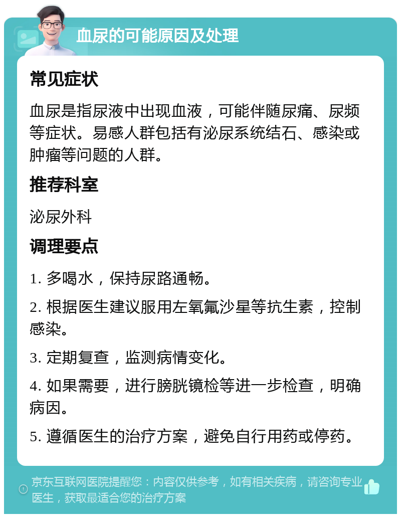 血尿的可能原因及处理 常见症状 血尿是指尿液中出现血液，可能伴随尿痛、尿频等症状。易感人群包括有泌尿系统结石、感染或肿瘤等问题的人群。 推荐科室 泌尿外科 调理要点 1. 多喝水，保持尿路通畅。 2. 根据医生建议服用左氧氟沙星等抗生素，控制感染。 3. 定期复查，监测病情变化。 4. 如果需要，进行膀胱镜检等进一步检查，明确病因。 5. 遵循医生的治疗方案，避免自行用药或停药。