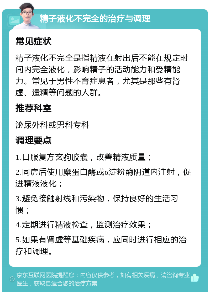 精子液化不完全的治疗与调理 常见症状 精子液化不完全是指精液在射出后不能在规定时间内完全液化，影响精子的活动能力和受精能力。常见于男性不育症患者，尤其是那些有肾虚、遗精等问题的人群。 推荐科室 泌尿外科或男科专科 调理要点 1.口服复方玄驹胶囊，改善精液质量； 2.同房后使用糜蛋白酶或α淀粉酶阴道内注射，促进精液液化； 3.避免接触射线和污染物，保持良好的生活习惯； 4.定期进行精液检查，监测治疗效果； 5.如果有肾虚等基础疾病，应同时进行相应的治疗和调理。