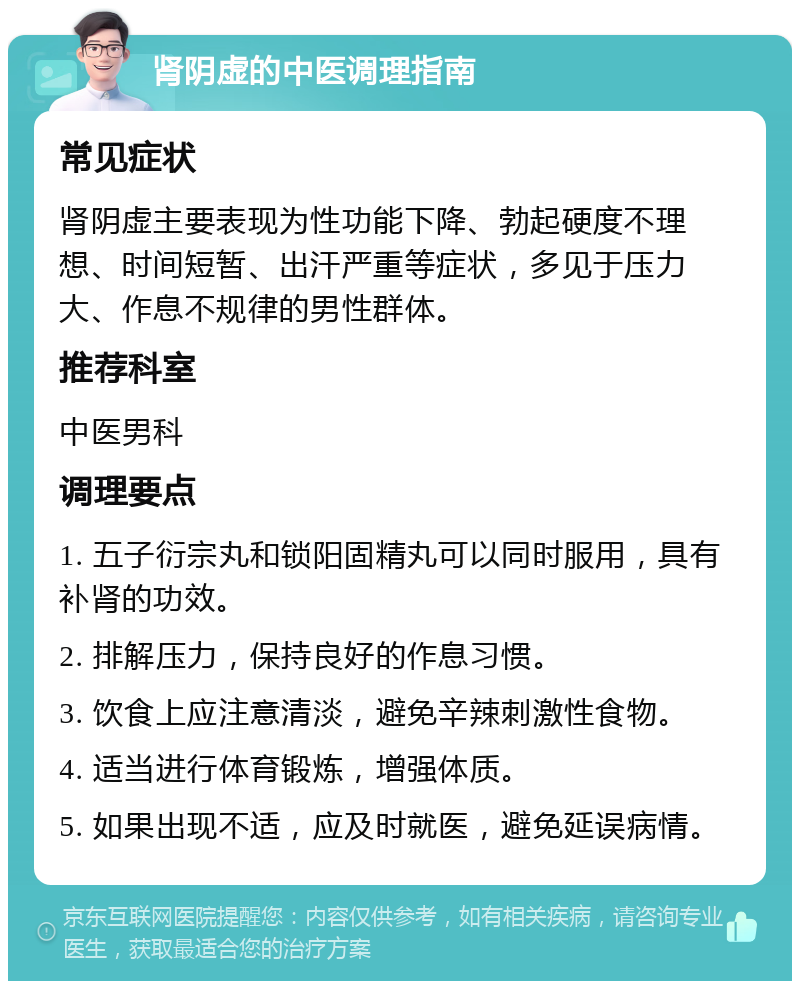 肾阴虚的中医调理指南 常见症状 肾阴虚主要表现为性功能下降、勃起硬度不理想、时间短暂、出汗严重等症状，多见于压力大、作息不规律的男性群体。 推荐科室 中医男科 调理要点 1. 五子衍宗丸和锁阳固精丸可以同时服用，具有补肾的功效。 2. 排解压力，保持良好的作息习惯。 3. 饮食上应注意清淡，避免辛辣刺激性食物。 4. 适当进行体育锻炼，增强体质。 5. 如果出现不适，应及时就医，避免延误病情。