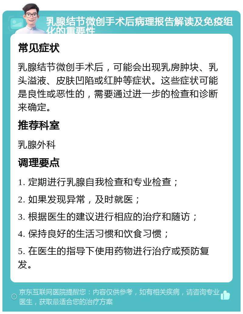 乳腺结节微创手术后病理报告解读及免疫组化的重要性 常见症状 乳腺结节微创手术后，可能会出现乳房肿块、乳头溢液、皮肤凹陷或红肿等症状。这些症状可能是良性或恶性的，需要通过进一步的检查和诊断来确定。 推荐科室 乳腺外科 调理要点 1. 定期进行乳腺自我检查和专业检查； 2. 如果发现异常，及时就医； 3. 根据医生的建议进行相应的治疗和随访； 4. 保持良好的生活习惯和饮食习惯； 5. 在医生的指导下使用药物进行治疗或预防复发。