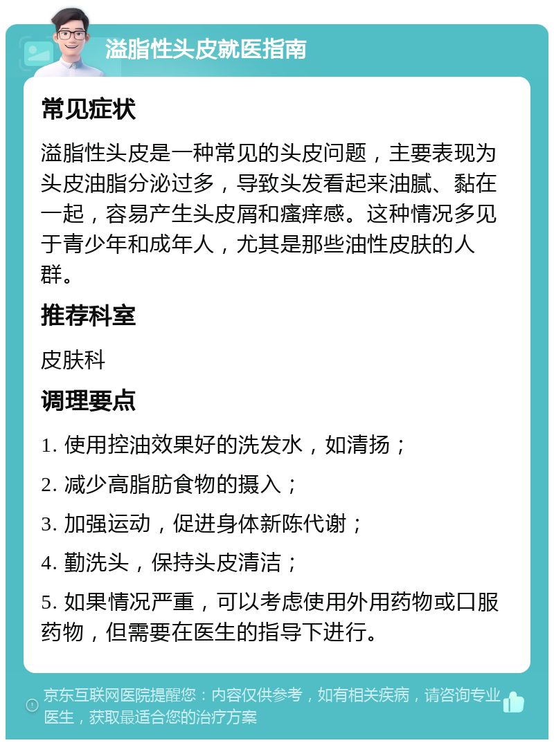 溢脂性头皮就医指南 常见症状 溢脂性头皮是一种常见的头皮问题，主要表现为头皮油脂分泌过多，导致头发看起来油腻、黏在一起，容易产生头皮屑和瘙痒感。这种情况多见于青少年和成年人，尤其是那些油性皮肤的人群。 推荐科室 皮肤科 调理要点 1. 使用控油效果好的洗发水，如清扬； 2. 减少高脂肪食物的摄入； 3. 加强运动，促进身体新陈代谢； 4. 勤洗头，保持头皮清洁； 5. 如果情况严重，可以考虑使用外用药物或口服药物，但需要在医生的指导下进行。