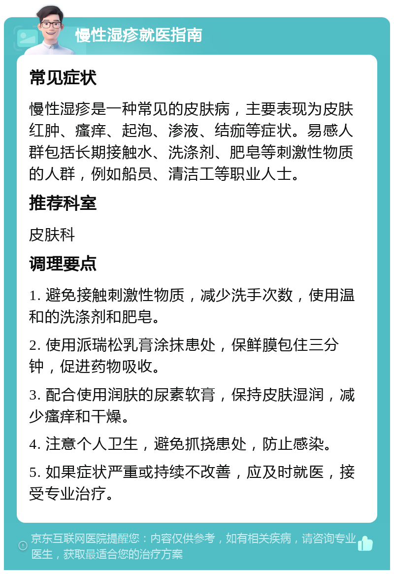 慢性湿疹就医指南 常见症状 慢性湿疹是一种常见的皮肤病，主要表现为皮肤红肿、瘙痒、起泡、渗液、结痂等症状。易感人群包括长期接触水、洗涤剂、肥皂等刺激性物质的人群，例如船员、清洁工等职业人士。 推荐科室 皮肤科 调理要点 1. 避免接触刺激性物质，减少洗手次数，使用温和的洗涤剂和肥皂。 2. 使用派瑞松乳膏涂抹患处，保鲜膜包住三分钟，促进药物吸收。 3. 配合使用润肤的尿素软膏，保持皮肤湿润，减少瘙痒和干燥。 4. 注意个人卫生，避免抓挠患处，防止感染。 5. 如果症状严重或持续不改善，应及时就医，接受专业治疗。