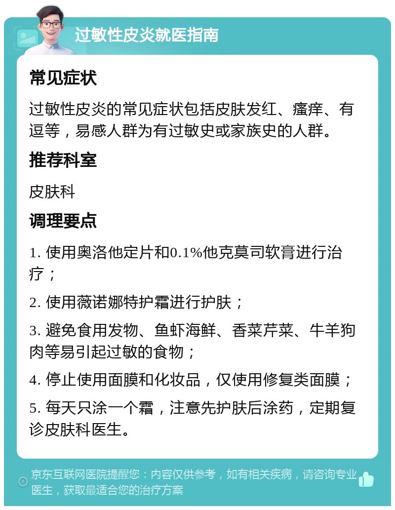 过敏性皮炎就医指南 常见症状 过敏性皮炎的常见症状包括皮肤发红、瘙痒、有逗等，易感人群为有过敏史或家族史的人群。 推荐科室 皮肤科 调理要点 1. 使用奥洛他定片和0.1%他克莫司软膏进行治疗； 2. 使用薇诺娜特护霜进行护肤； 3. 避免食用发物、鱼虾海鲜、香菜芹菜、牛羊狗肉等易引起过敏的食物； 4. 停止使用面膜和化妆品，仅使用修复类面膜； 5. 每天只涂一个霜，注意先护肤后涂药，定期复诊皮肤科医生。