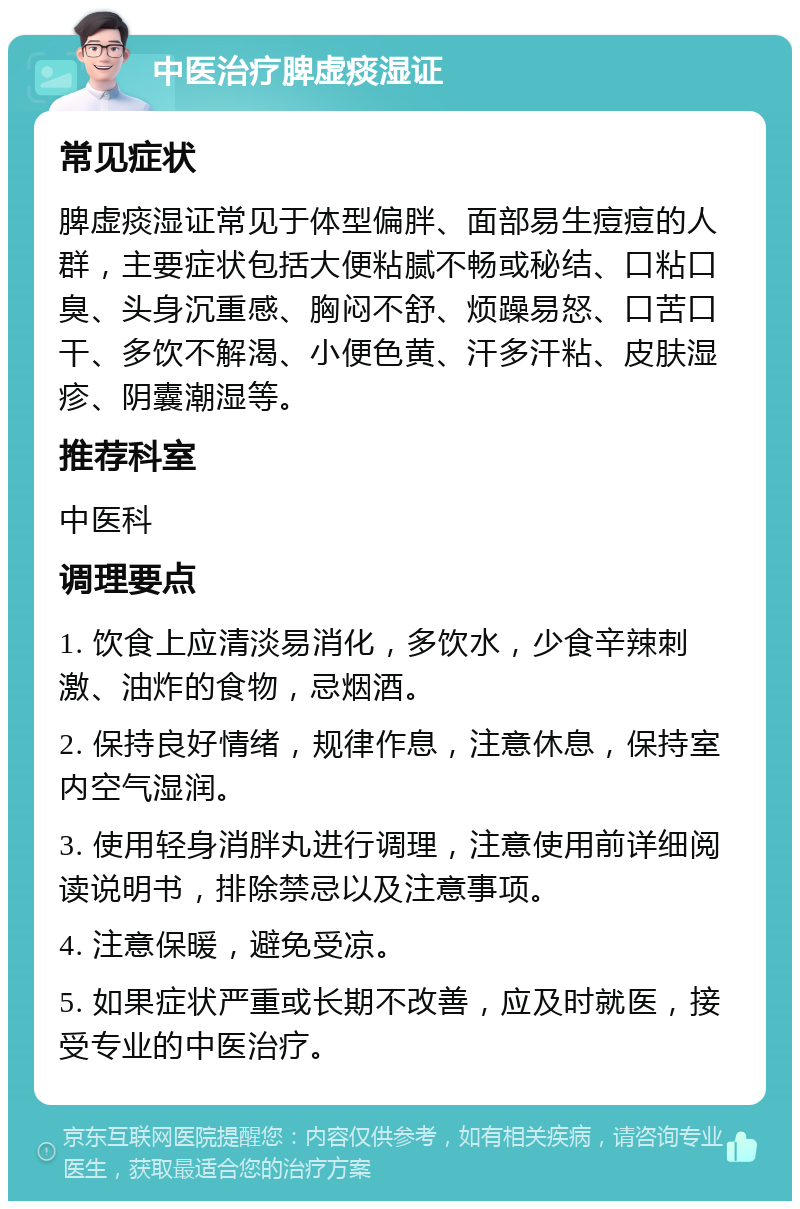 中医治疗脾虚痰湿证 常见症状 脾虚痰湿证常见于体型偏胖、面部易生痘痘的人群，主要症状包括大便粘腻不畅或秘结、口粘口臭、头身沉重感、胸闷不舒、烦躁易怒、口苦口干、多饮不解渴、小便色黄、汗多汗粘、皮肤湿疹、阴囊潮湿等。 推荐科室 中医科 调理要点 1. 饮食上应清淡易消化，多饮水，少食辛辣刺激、油炸的食物，忌烟酒。 2. 保持良好情绪，规律作息，注意休息，保持室内空气湿润。 3. 使用轻身消胖丸进行调理，注意使用前详细阅读说明书，排除禁忌以及注意事项。 4. 注意保暖，避免受凉。 5. 如果症状严重或长期不改善，应及时就医，接受专业的中医治疗。