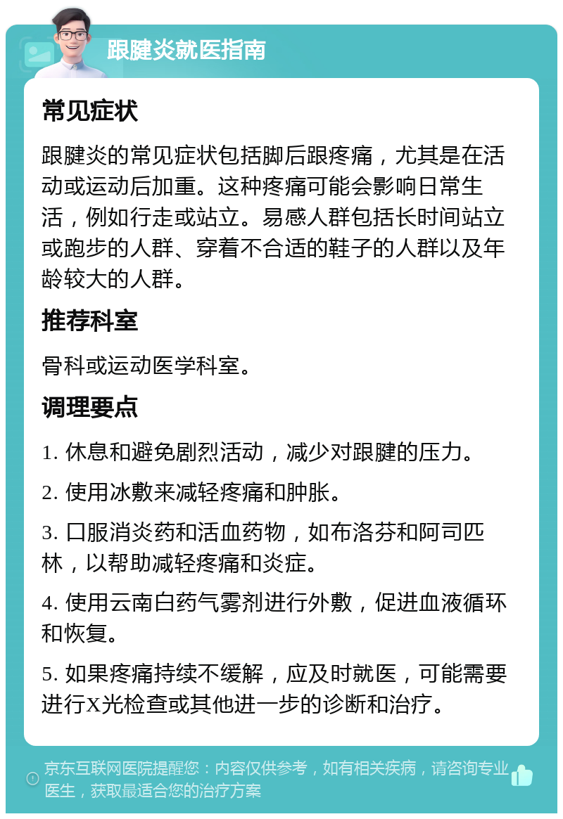 跟腱炎就医指南 常见症状 跟腱炎的常见症状包括脚后跟疼痛，尤其是在活动或运动后加重。这种疼痛可能会影响日常生活，例如行走或站立。易感人群包括长时间站立或跑步的人群、穿着不合适的鞋子的人群以及年龄较大的人群。 推荐科室 骨科或运动医学科室。 调理要点 1. 休息和避免剧烈活动，减少对跟腱的压力。 2. 使用冰敷来减轻疼痛和肿胀。 3. 口服消炎药和活血药物，如布洛芬和阿司匹林，以帮助减轻疼痛和炎症。 4. 使用云南白药气雾剂进行外敷，促进血液循环和恢复。 5. 如果疼痛持续不缓解，应及时就医，可能需要进行X光检查或其他进一步的诊断和治疗。