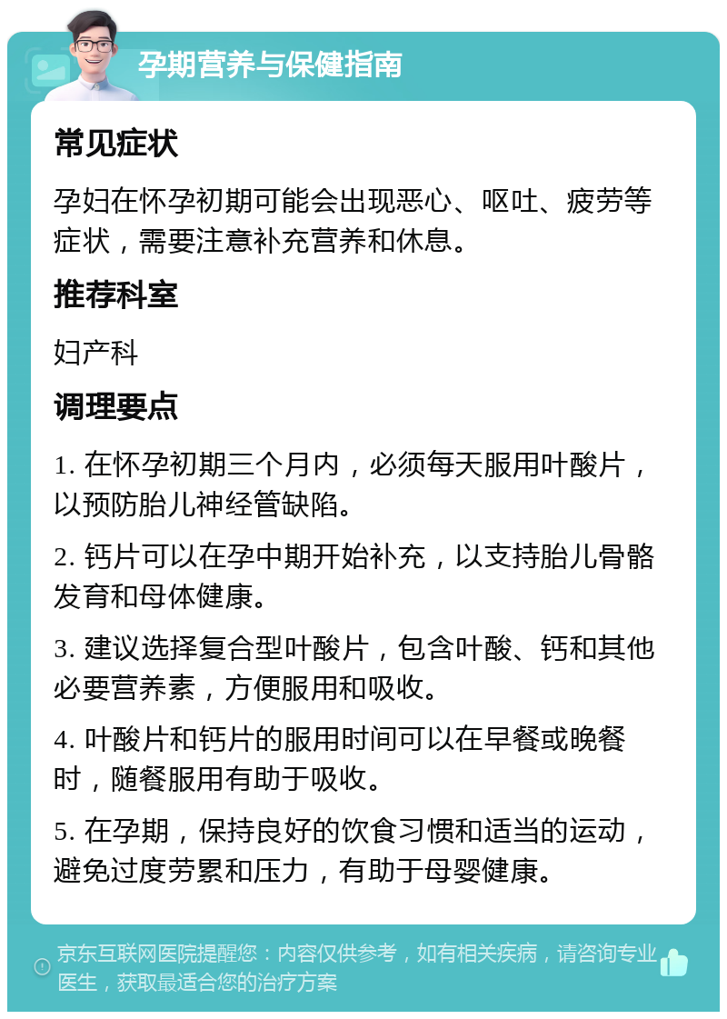 孕期营养与保健指南 常见症状 孕妇在怀孕初期可能会出现恶心、呕吐、疲劳等症状，需要注意补充营养和休息。 推荐科室 妇产科 调理要点 1. 在怀孕初期三个月内，必须每天服用叶酸片，以预防胎儿神经管缺陷。 2. 钙片可以在孕中期开始补充，以支持胎儿骨骼发育和母体健康。 3. 建议选择复合型叶酸片，包含叶酸、钙和其他必要营养素，方便服用和吸收。 4. 叶酸片和钙片的服用时间可以在早餐或晚餐时，随餐服用有助于吸收。 5. 在孕期，保持良好的饮食习惯和适当的运动，避免过度劳累和压力，有助于母婴健康。