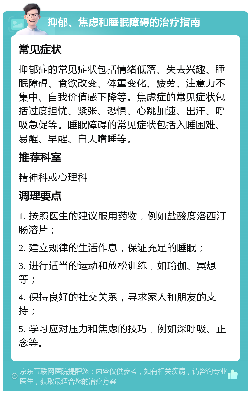 抑郁、焦虑和睡眠障碍的治疗指南 常见症状 抑郁症的常见症状包括情绪低落、失去兴趣、睡眠障碍、食欲改变、体重变化、疲劳、注意力不集中、自我价值感下降等。焦虑症的常见症状包括过度担忧、紧张、恐惧、心跳加速、出汗、呼吸急促等。睡眠障碍的常见症状包括入睡困难、易醒、早醒、白天嗜睡等。 推荐科室 精神科或心理科 调理要点 1. 按照医生的建议服用药物，例如盐酸度洛西汀肠溶片； 2. 建立规律的生活作息，保证充足的睡眠； 3. 进行适当的运动和放松训练，如瑜伽、冥想等； 4. 保持良好的社交关系，寻求家人和朋友的支持； 5. 学习应对压力和焦虑的技巧，例如深呼吸、正念等。