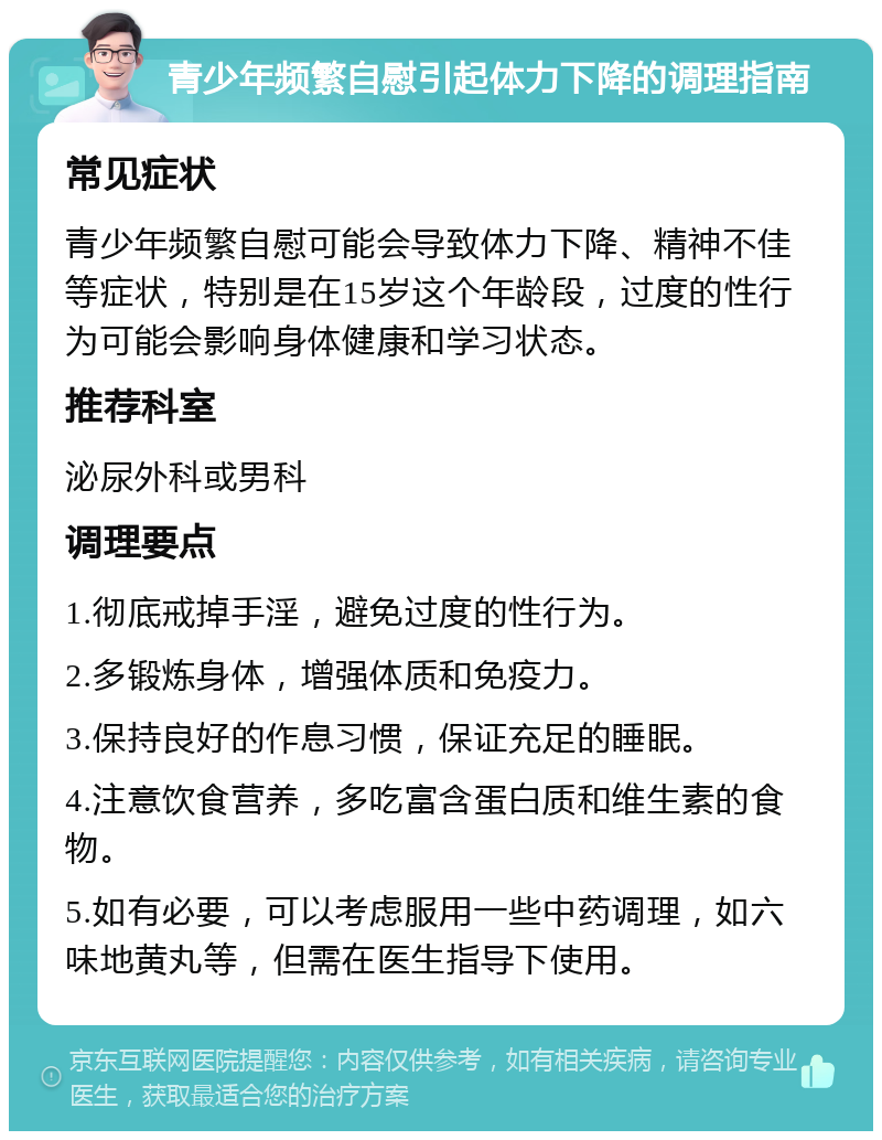 青少年频繁自慰引起体力下降的调理指南 常见症状 青少年频繁自慰可能会导致体力下降、精神不佳等症状，特别是在15岁这个年龄段，过度的性行为可能会影响身体健康和学习状态。 推荐科室 泌尿外科或男科 调理要点 1.彻底戒掉手淫，避免过度的性行为。 2.多锻炼身体，增强体质和免疫力。 3.保持良好的作息习惯，保证充足的睡眠。 4.注意饮食营养，多吃富含蛋白质和维生素的食物。 5.如有必要，可以考虑服用一些中药调理，如六味地黄丸等，但需在医生指导下使用。