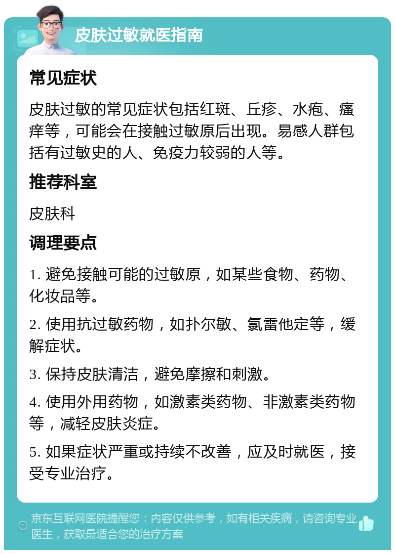 皮肤过敏就医指南 常见症状 皮肤过敏的常见症状包括红斑、丘疹、水疱、瘙痒等，可能会在接触过敏原后出现。易感人群包括有过敏史的人、免疫力较弱的人等。 推荐科室 皮肤科 调理要点 1. 避免接触可能的过敏原，如某些食物、药物、化妆品等。 2. 使用抗过敏药物，如扑尔敏、氯雷他定等，缓解症状。 3. 保持皮肤清洁，避免摩擦和刺激。 4. 使用外用药物，如激素类药物、非激素类药物等，减轻皮肤炎症。 5. 如果症状严重或持续不改善，应及时就医，接受专业治疗。