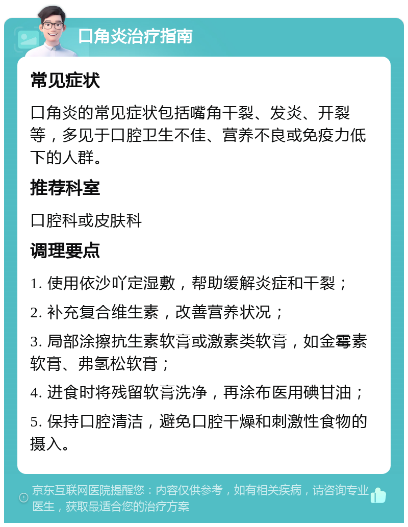 口角炎治疗指南 常见症状 口角炎的常见症状包括嘴角干裂、发炎、开裂等，多见于口腔卫生不佳、营养不良或免疫力低下的人群。 推荐科室 口腔科或皮肤科 调理要点 1. 使用依沙吖定湿敷，帮助缓解炎症和干裂； 2. 补充复合维生素，改善营养状况； 3. 局部涂擦抗生素软膏或激素类软膏，如金霉素软膏、弗氢松软膏； 4. 进食时将残留软膏洗净，再涂布医用碘甘油； 5. 保持口腔清洁，避免口腔干燥和刺激性食物的摄入。