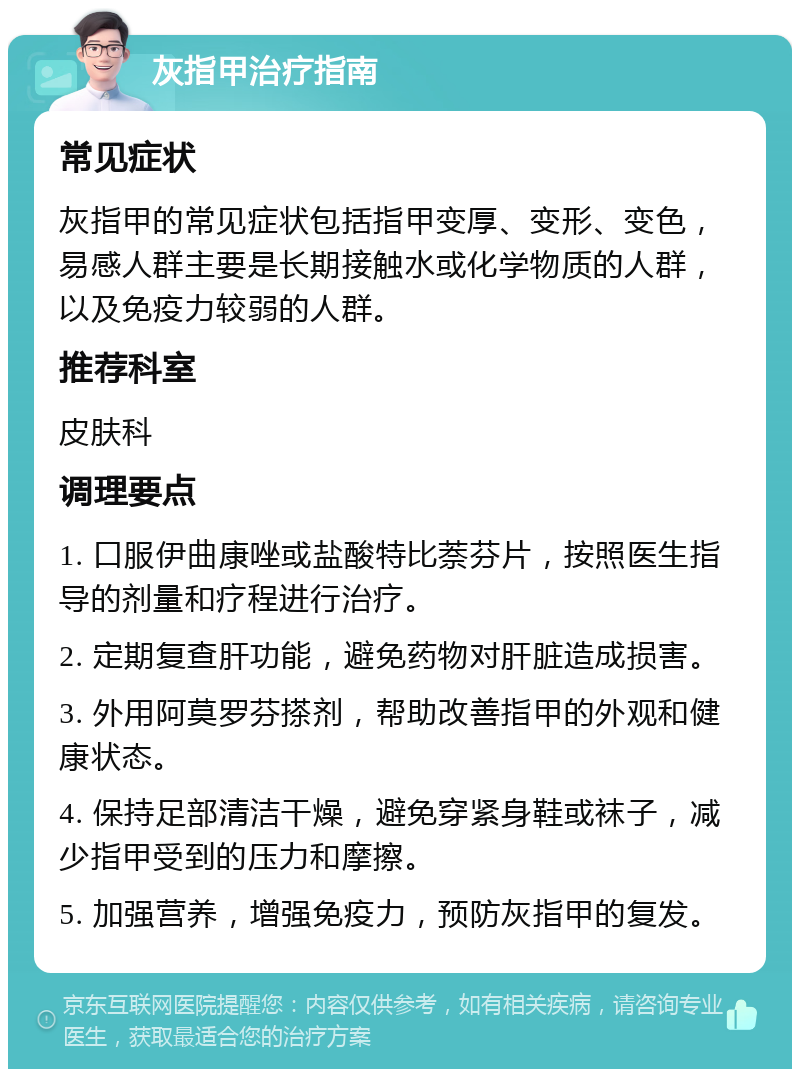 灰指甲治疗指南 常见症状 灰指甲的常见症状包括指甲变厚、变形、变色，易感人群主要是长期接触水或化学物质的人群，以及免疫力较弱的人群。 推荐科室 皮肤科 调理要点 1. 口服伊曲康唑或盐酸特比萘芬片，按照医生指导的剂量和疗程进行治疗。 2. 定期复查肝功能，避免药物对肝脏造成损害。 3. 外用阿莫罗芬搽剂，帮助改善指甲的外观和健康状态。 4. 保持足部清洁干燥，避免穿紧身鞋或袜子，减少指甲受到的压力和摩擦。 5. 加强营养，增强免疫力，预防灰指甲的复发。