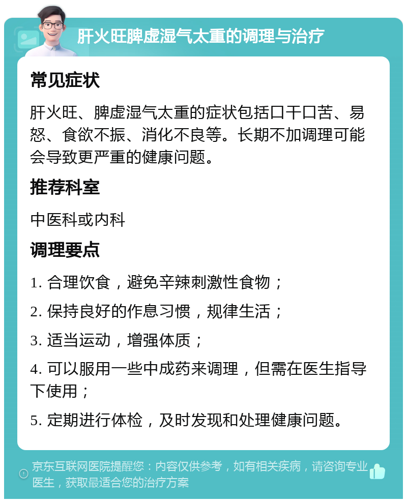 肝火旺脾虚湿气太重的调理与治疗 常见症状 肝火旺、脾虚湿气太重的症状包括口干口苦、易怒、食欲不振、消化不良等。长期不加调理可能会导致更严重的健康问题。 推荐科室 中医科或内科 调理要点 1. 合理饮食，避免辛辣刺激性食物； 2. 保持良好的作息习惯，规律生活； 3. 适当运动，增强体质； 4. 可以服用一些中成药来调理，但需在医生指导下使用； 5. 定期进行体检，及时发现和处理健康问题。