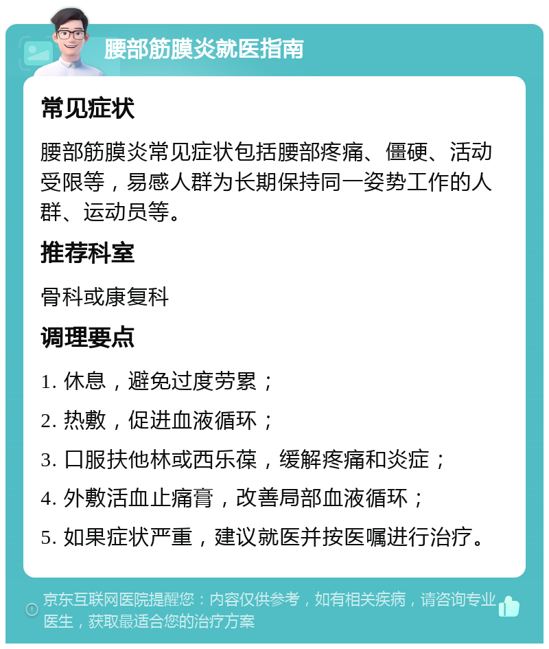 腰部筋膜炎就医指南 常见症状 腰部筋膜炎常见症状包括腰部疼痛、僵硬、活动受限等，易感人群为长期保持同一姿势工作的人群、运动员等。 推荐科室 骨科或康复科 调理要点 1. 休息，避免过度劳累； 2. 热敷，促进血液循环； 3. 口服扶他林或西乐葆，缓解疼痛和炎症； 4. 外敷活血止痛膏，改善局部血液循环； 5. 如果症状严重，建议就医并按医嘱进行治疗。