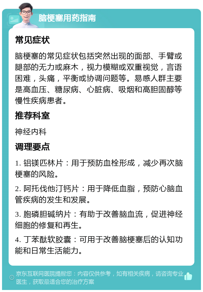 脑梗塞用药指南 常见症状 脑梗塞的常见症状包括突然出现的面部、手臂或腿部的无力或麻木，视力模糊或双重视觉，言语困难，头痛，平衡或协调问题等。易感人群主要是高血压、糖尿病、心脏病、吸烟和高胆固醇等慢性疾病患者。 推荐科室 神经内科 调理要点 1. 铝镁匹林片：用于预防血栓形成，减少再次脑梗塞的风险。 2. 阿托伐他汀钙片：用于降低血脂，预防心脑血管疾病的发生和发展。 3. 胞磷胆碱纳片：有助于改善脑血流，促进神经细胞的修复和再生。 4. 丁苯酞软胶囊：可用于改善脑梗塞后的认知功能和日常生活能力。