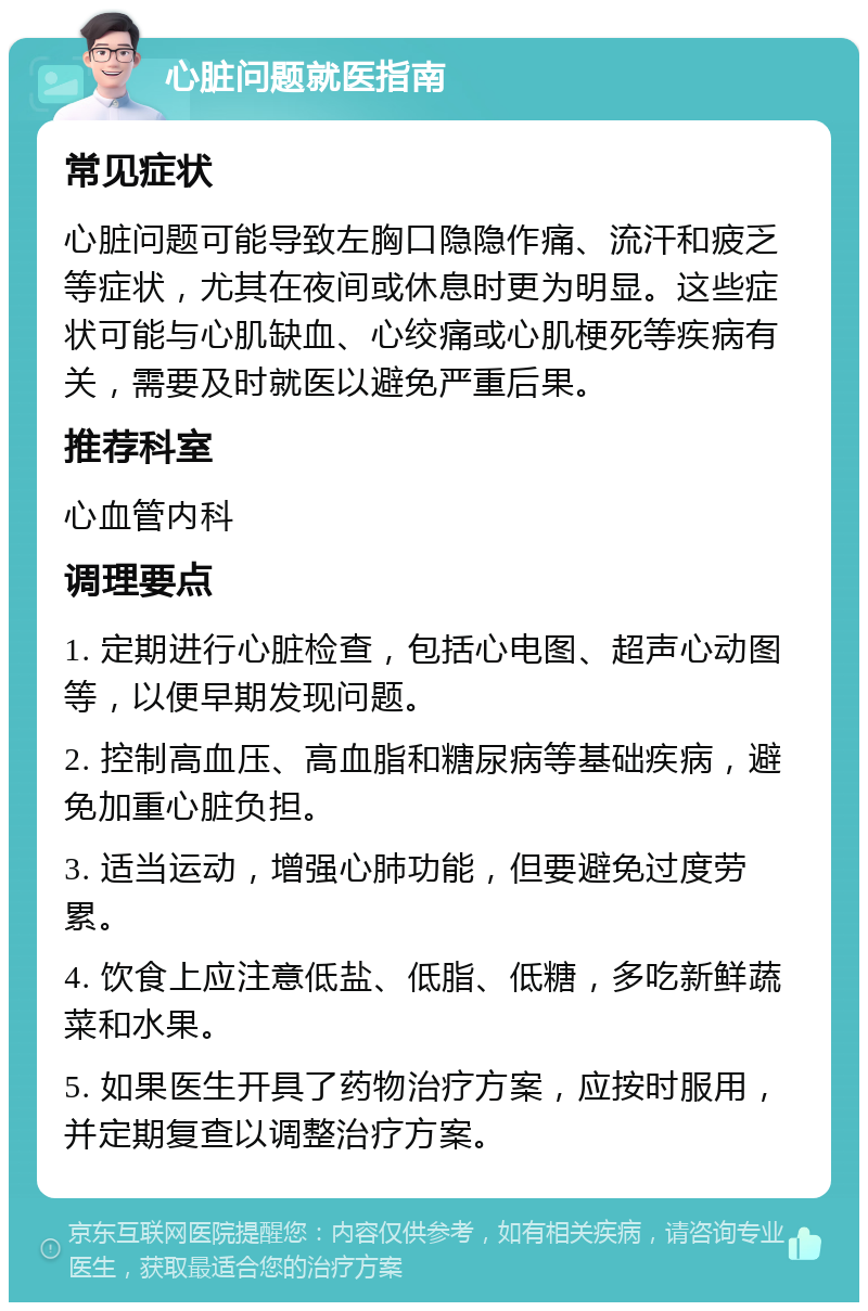 心脏问题就医指南 常见症状 心脏问题可能导致左胸口隐隐作痛、流汗和疲乏等症状，尤其在夜间或休息时更为明显。这些症状可能与心肌缺血、心绞痛或心肌梗死等疾病有关，需要及时就医以避免严重后果。 推荐科室 心血管内科 调理要点 1. 定期进行心脏检查，包括心电图、超声心动图等，以便早期发现问题。 2. 控制高血压、高血脂和糖尿病等基础疾病，避免加重心脏负担。 3. 适当运动，增强心肺功能，但要避免过度劳累。 4. 饮食上应注意低盐、低脂、低糖，多吃新鲜蔬菜和水果。 5. 如果医生开具了药物治疗方案，应按时服用，并定期复查以调整治疗方案。