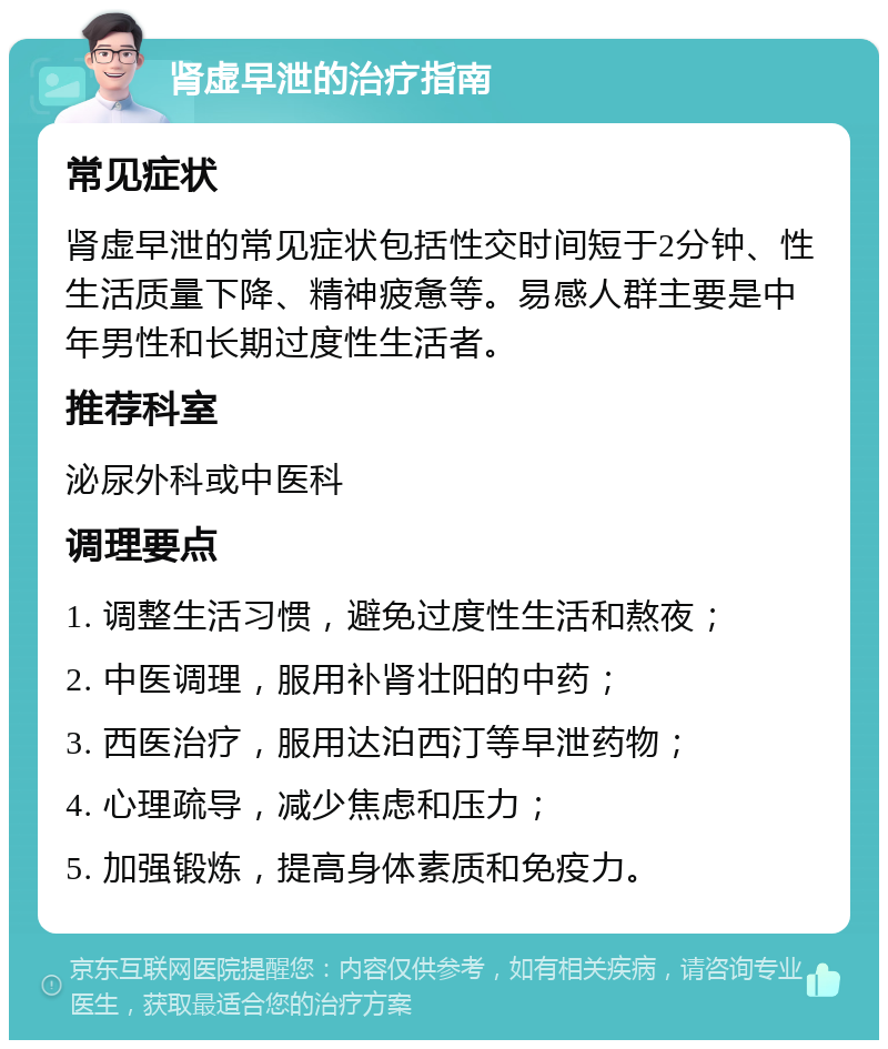 肾虚早泄的治疗指南 常见症状 肾虚早泄的常见症状包括性交时间短于2分钟、性生活质量下降、精神疲惫等。易感人群主要是中年男性和长期过度性生活者。 推荐科室 泌尿外科或中医科 调理要点 1. 调整生活习惯，避免过度性生活和熬夜； 2. 中医调理，服用补肾壮阳的中药； 3. 西医治疗，服用达泊西汀等早泄药物； 4. 心理疏导，减少焦虑和压力； 5. 加强锻炼，提高身体素质和免疫力。