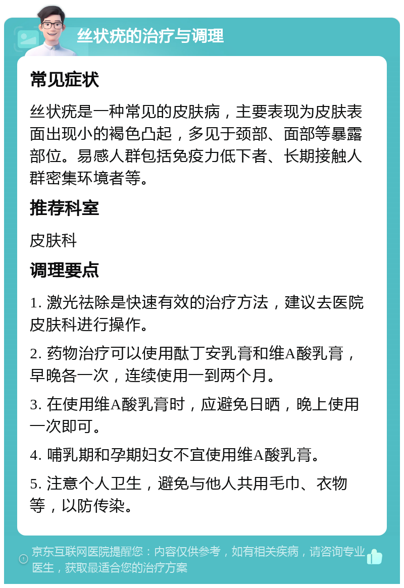 丝状疣的治疗与调理 常见症状 丝状疣是一种常见的皮肤病，主要表现为皮肤表面出现小的褐色凸起，多见于颈部、面部等暴露部位。易感人群包括免疫力低下者、长期接触人群密集环境者等。 推荐科室 皮肤科 调理要点 1. 激光祛除是快速有效的治疗方法，建议去医院皮肤科进行操作。 2. 药物治疗可以使用酞丁安乳膏和维A酸乳膏，早晚各一次，连续使用一到两个月。 3. 在使用维A酸乳膏时，应避免日晒，晚上使用一次即可。 4. 哺乳期和孕期妇女不宜使用维A酸乳膏。 5. 注意个人卫生，避免与他人共用毛巾、衣物等，以防传染。