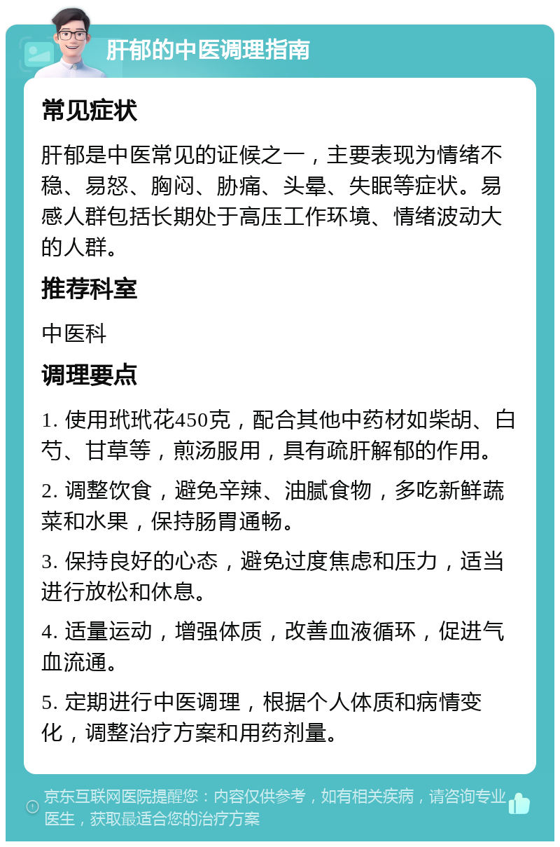 肝郁的中医调理指南 常见症状 肝郁是中医常见的证候之一，主要表现为情绪不稳、易怒、胸闷、胁痛、头晕、失眠等症状。易感人群包括长期处于高压工作环境、情绪波动大的人群。 推荐科室 中医科 调理要点 1. 使用玳玳花450克，配合其他中药材如柴胡、白芍、甘草等，煎汤服用，具有疏肝解郁的作用。 2. 调整饮食，避免辛辣、油腻食物，多吃新鲜蔬菜和水果，保持肠胃通畅。 3. 保持良好的心态，避免过度焦虑和压力，适当进行放松和休息。 4. 适量运动，增强体质，改善血液循环，促进气血流通。 5. 定期进行中医调理，根据个人体质和病情变化，调整治疗方案和用药剂量。