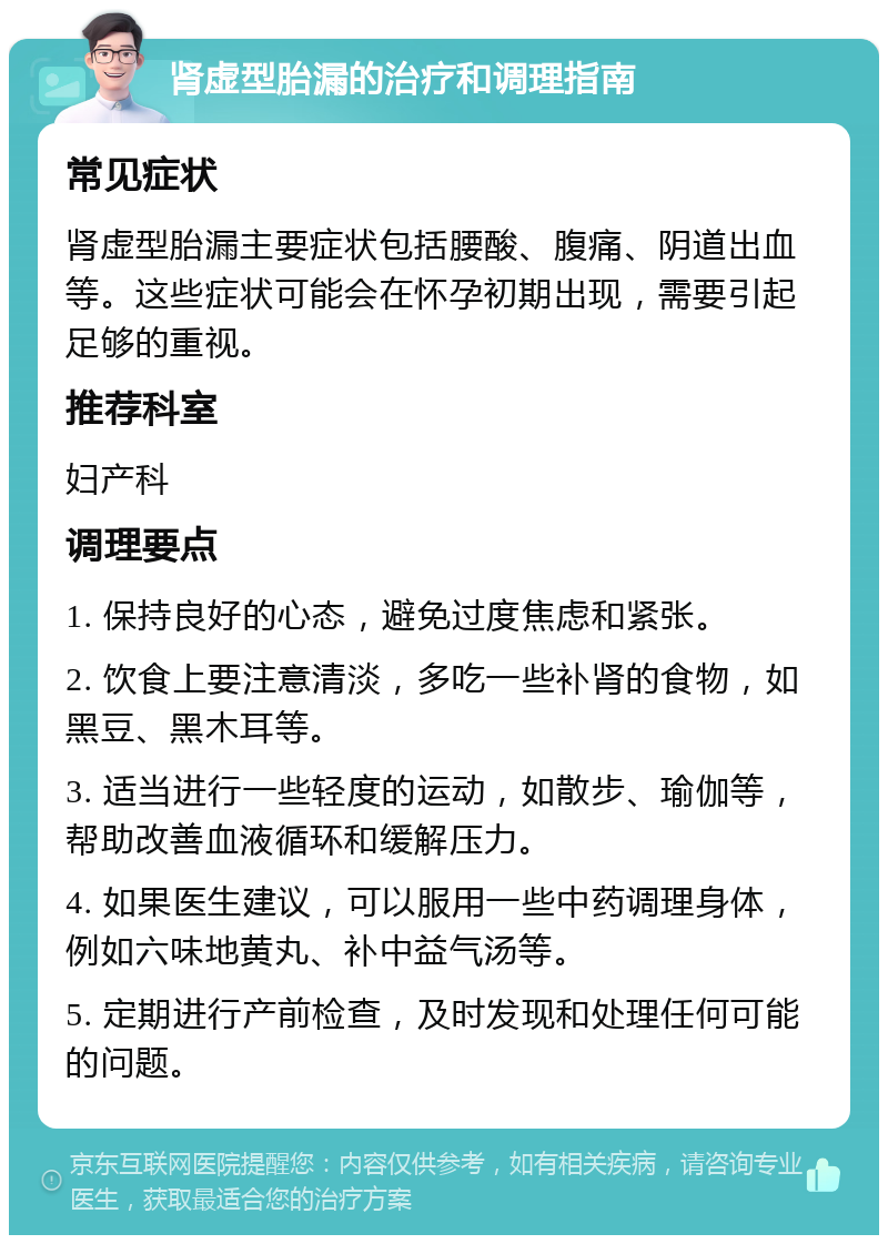 肾虚型胎漏的治疗和调理指南 常见症状 肾虚型胎漏主要症状包括腰酸、腹痛、阴道出血等。这些症状可能会在怀孕初期出现，需要引起足够的重视。 推荐科室 妇产科 调理要点 1. 保持良好的心态，避免过度焦虑和紧张。 2. 饮食上要注意清淡，多吃一些补肾的食物，如黑豆、黑木耳等。 3. 适当进行一些轻度的运动，如散步、瑜伽等，帮助改善血液循环和缓解压力。 4. 如果医生建议，可以服用一些中药调理身体，例如六味地黄丸、补中益气汤等。 5. 定期进行产前检查，及时发现和处理任何可能的问题。