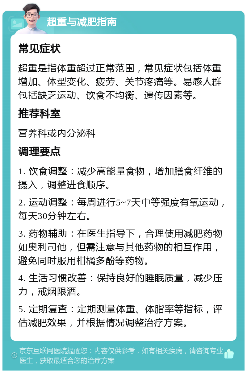 超重与减肥指南 常见症状 超重是指体重超过正常范围，常见症状包括体重增加、体型变化、疲劳、关节疼痛等。易感人群包括缺乏运动、饮食不均衡、遗传因素等。 推荐科室 营养科或内分泌科 调理要点 1. 饮食调整：减少高能量食物，增加膳食纤维的摄入，调整进食顺序。 2. 运动调整：每周进行5~7天中等强度有氧运动，每天30分钟左右。 3. 药物辅助：在医生指导下，合理使用减肥药物如奥利司他，但需注意与其他药物的相互作用，避免同时服用柑橘多酚等药物。 4. 生活习惯改善：保持良好的睡眠质量，减少压力，戒烟限酒。 5. 定期复查：定期测量体重、体脂率等指标，评估减肥效果，并根据情况调整治疗方案。