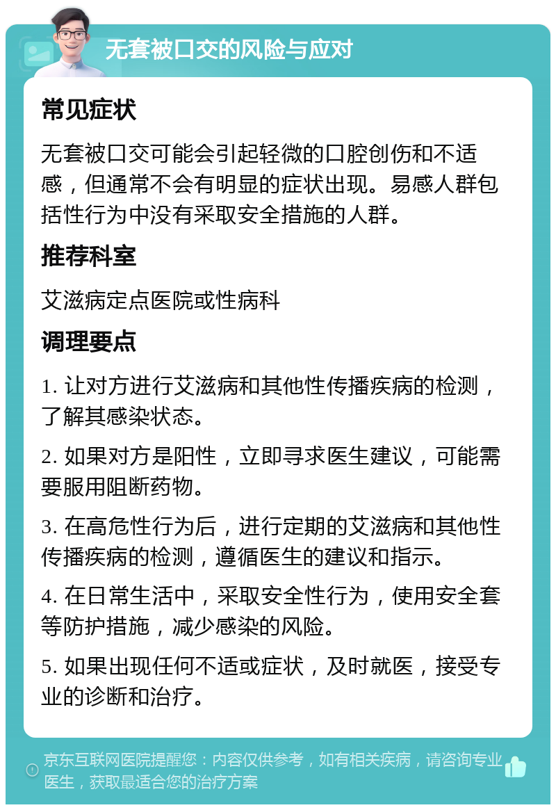 无套被口交的风险与应对 常见症状 无套被口交可能会引起轻微的口腔创伤和不适感，但通常不会有明显的症状出现。易感人群包括性行为中没有采取安全措施的人群。 推荐科室 艾滋病定点医院或性病科 调理要点 1. 让对方进行艾滋病和其他性传播疾病的检测，了解其感染状态。 2. 如果对方是阳性，立即寻求医生建议，可能需要服用阻断药物。 3. 在高危性行为后，进行定期的艾滋病和其他性传播疾病的检测，遵循医生的建议和指示。 4. 在日常生活中，采取安全性行为，使用安全套等防护措施，减少感染的风险。 5. 如果出现任何不适或症状，及时就医，接受专业的诊断和治疗。