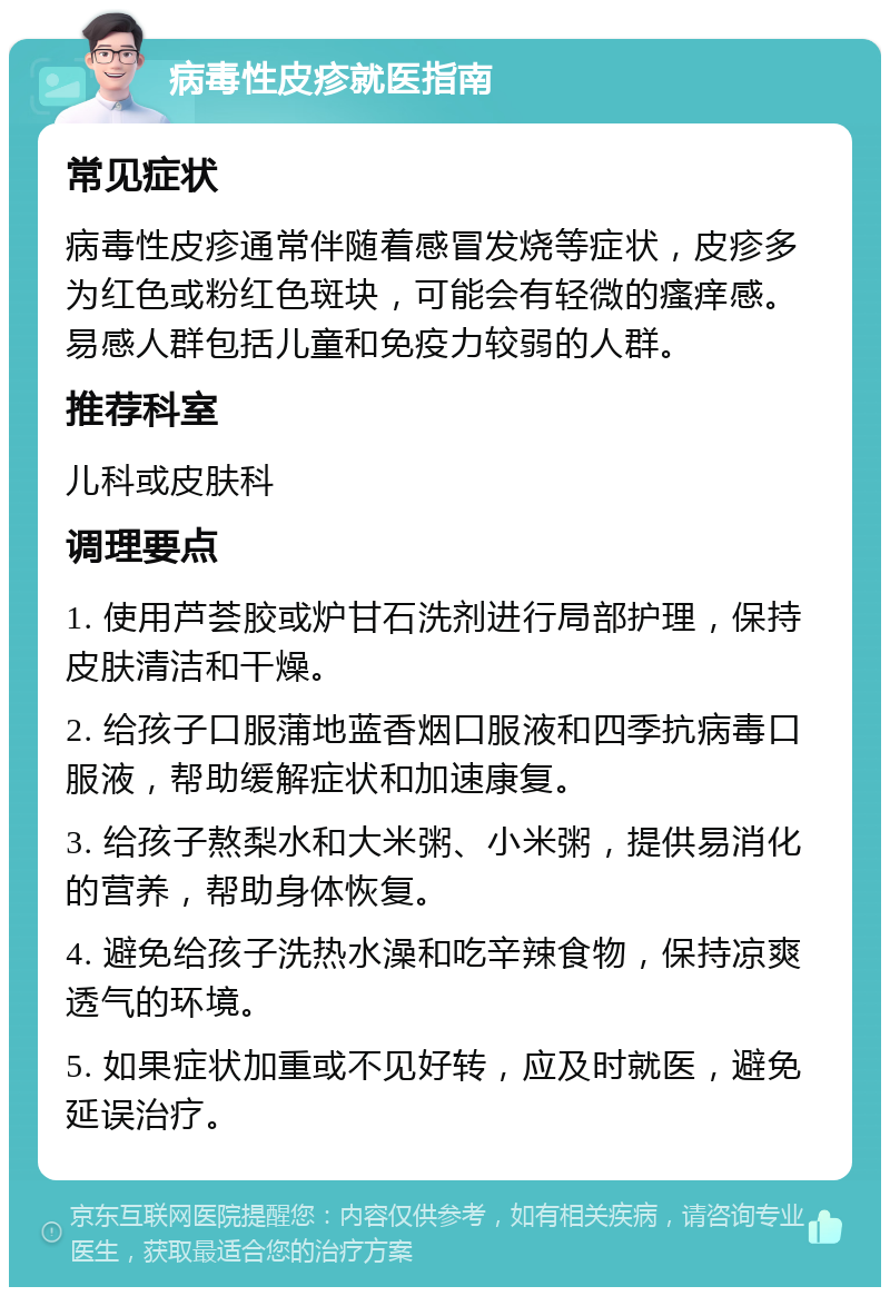 病毒性皮疹就医指南 常见症状 病毒性皮疹通常伴随着感冒发烧等症状，皮疹多为红色或粉红色斑块，可能会有轻微的瘙痒感。易感人群包括儿童和免疫力较弱的人群。 推荐科室 儿科或皮肤科 调理要点 1. 使用芦荟胶或炉甘石洗剂进行局部护理，保持皮肤清洁和干燥。 2. 给孩子口服蒲地蓝香烟口服液和四季抗病毒口服液，帮助缓解症状和加速康复。 3. 给孩子熬梨水和大米粥、小米粥，提供易消化的营养，帮助身体恢复。 4. 避免给孩子洗热水澡和吃辛辣食物，保持凉爽透气的环境。 5. 如果症状加重或不见好转，应及时就医，避免延误治疗。