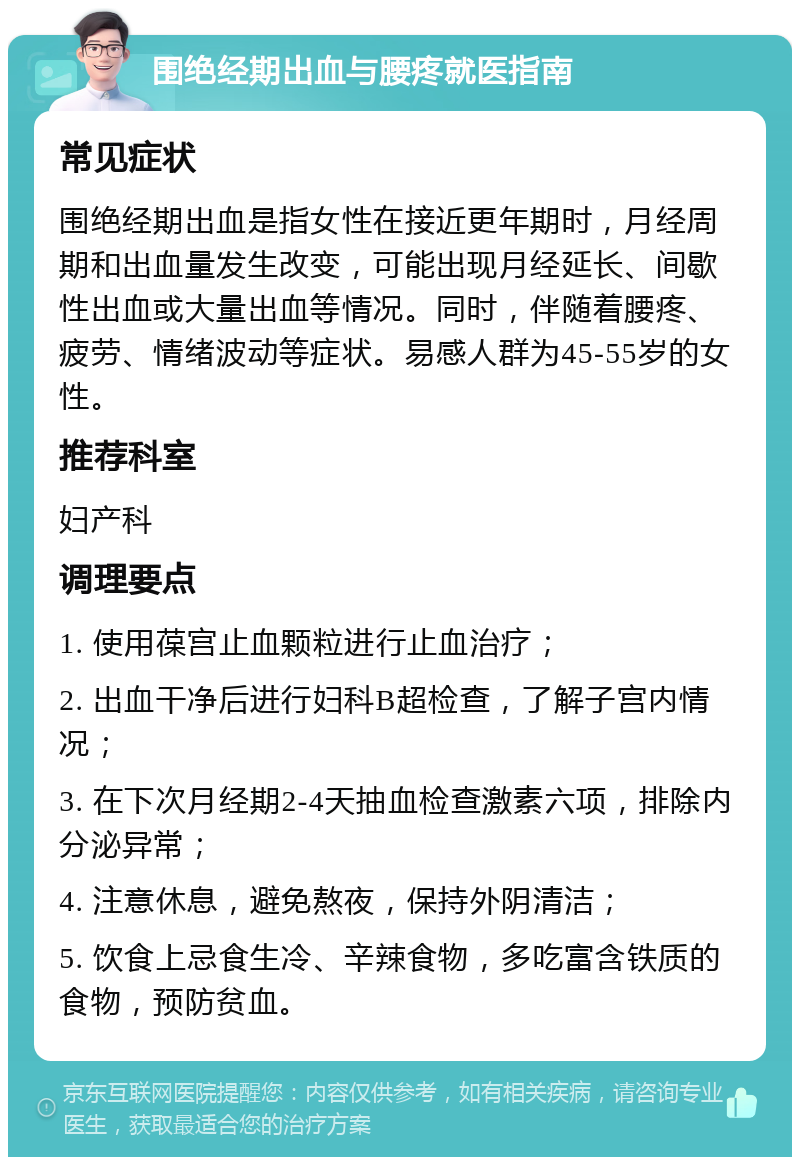 围绝经期出血与腰疼就医指南 常见症状 围绝经期出血是指女性在接近更年期时，月经周期和出血量发生改变，可能出现月经延长、间歇性出血或大量出血等情况。同时，伴随着腰疼、疲劳、情绪波动等症状。易感人群为45-55岁的女性。 推荐科室 妇产科 调理要点 1. 使用葆宫止血颗粒进行止血治疗； 2. 出血干净后进行妇科B超检查，了解子宫内情况； 3. 在下次月经期2-4天抽血检查激素六项，排除内分泌异常； 4. 注意休息，避免熬夜，保持外阴清洁； 5. 饮食上忌食生冷、辛辣食物，多吃富含铁质的食物，预防贫血。