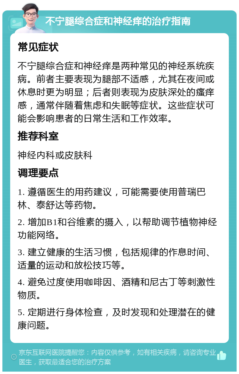 不宁腿综合症和神经痒的治疗指南 常见症状 不宁腿综合症和神经痒是两种常见的神经系统疾病。前者主要表现为腿部不适感，尤其在夜间或休息时更为明显；后者则表现为皮肤深处的瘙痒感，通常伴随着焦虑和失眠等症状。这些症状可能会影响患者的日常生活和工作效率。 推荐科室 神经内科或皮肤科 调理要点 1. 遵循医生的用药建议，可能需要使用普瑞巴林、泰舒达等药物。 2. 增加B1和谷维素的摄入，以帮助调节植物神经功能网络。 3. 建立健康的生活习惯，包括规律的作息时间、适量的运动和放松技巧等。 4. 避免过度使用咖啡因、酒精和尼古丁等刺激性物质。 5. 定期进行身体检查，及时发现和处理潜在的健康问题。