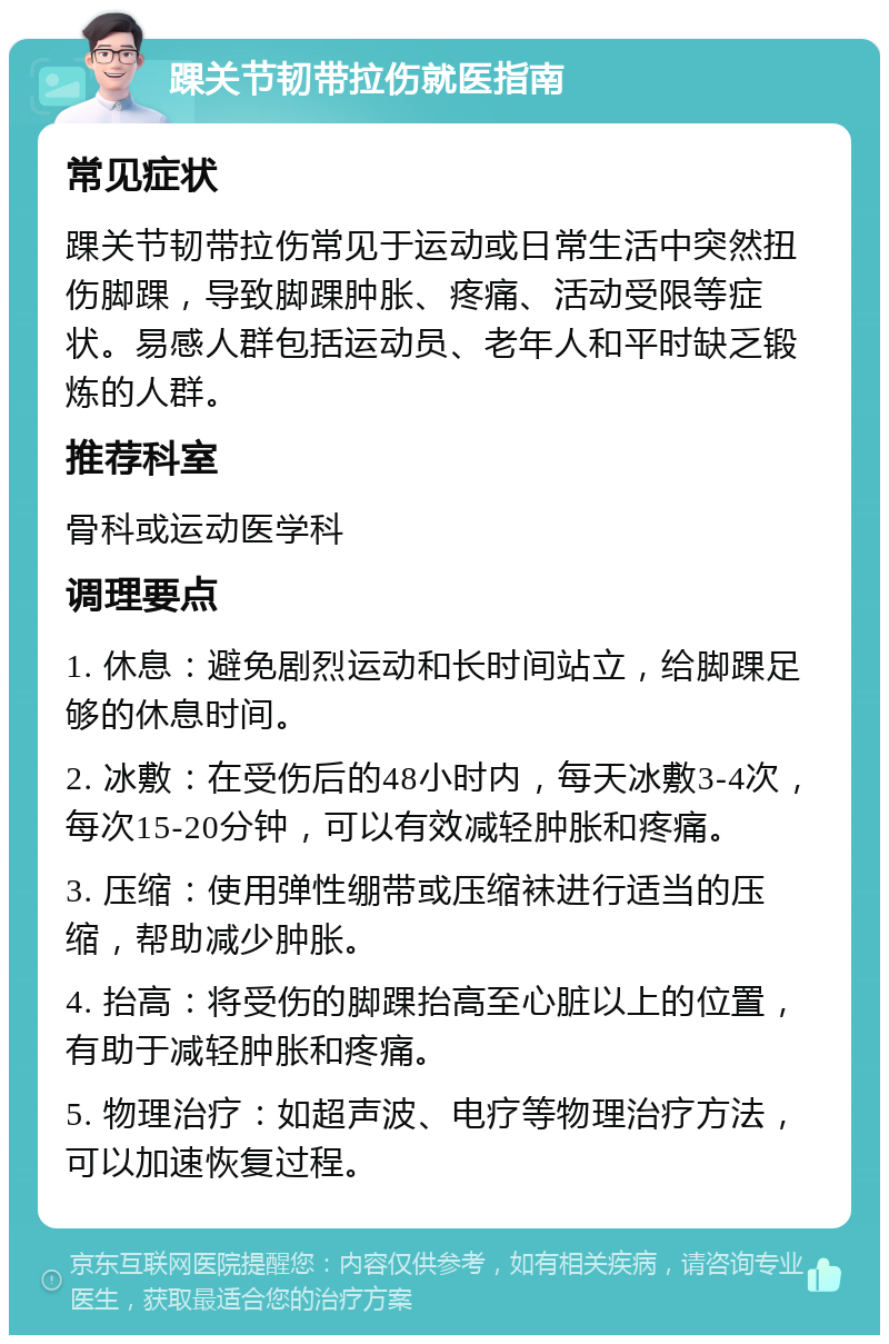 踝关节韧带拉伤就医指南 常见症状 踝关节韧带拉伤常见于运动或日常生活中突然扭伤脚踝，导致脚踝肿胀、疼痛、活动受限等症状。易感人群包括运动员、老年人和平时缺乏锻炼的人群。 推荐科室 骨科或运动医学科 调理要点 1. 休息：避免剧烈运动和长时间站立，给脚踝足够的休息时间。 2. 冰敷：在受伤后的48小时内，每天冰敷3-4次，每次15-20分钟，可以有效减轻肿胀和疼痛。 3. 压缩：使用弹性绷带或压缩袜进行适当的压缩，帮助减少肿胀。 4. 抬高：将受伤的脚踝抬高至心脏以上的位置，有助于减轻肿胀和疼痛。 5. 物理治疗：如超声波、电疗等物理治疗方法，可以加速恢复过程。