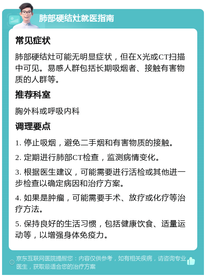 肺部硬结灶就医指南 常见症状 肺部硬结灶可能无明显症状，但在X光或CT扫描中可见。易感人群包括长期吸烟者、接触有害物质的人群等。 推荐科室 胸外科或呼吸内科 调理要点 1. 停止吸烟，避免二手烟和有害物质的接触。 2. 定期进行肺部CT检查，监测病情变化。 3. 根据医生建议，可能需要进行活检或其他进一步检查以确定病因和治疗方案。 4. 如果是肿瘤，可能需要手术、放疗或化疗等治疗方法。 5. 保持良好的生活习惯，包括健康饮食、适量运动等，以增强身体免疫力。