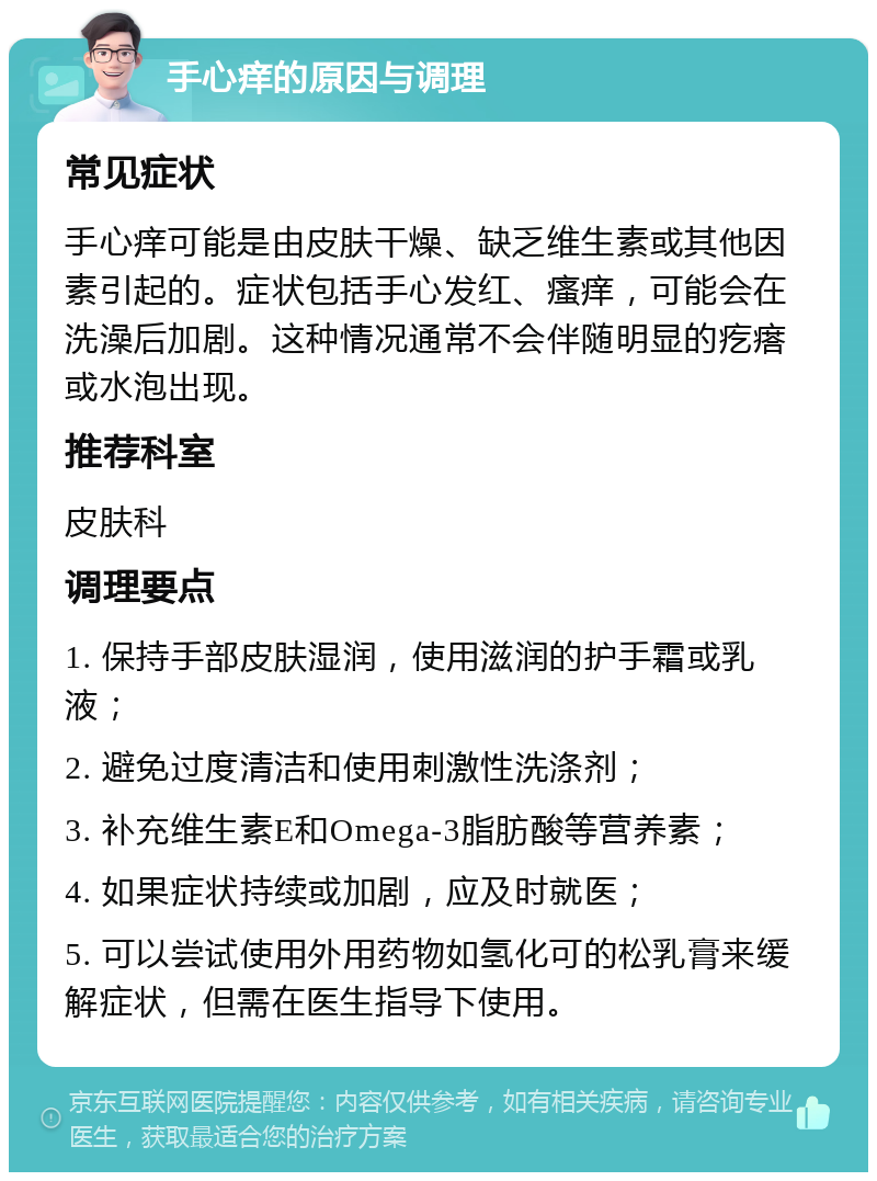 手心痒的原因与调理 常见症状 手心痒可能是由皮肤干燥、缺乏维生素或其他因素引起的。症状包括手心发红、瘙痒，可能会在洗澡后加剧。这种情况通常不会伴随明显的疙瘩或水泡出现。 推荐科室 皮肤科 调理要点 1. 保持手部皮肤湿润，使用滋润的护手霜或乳液； 2. 避免过度清洁和使用刺激性洗涤剂； 3. 补充维生素E和Omega-3脂肪酸等营养素； 4. 如果症状持续或加剧，应及时就医； 5. 可以尝试使用外用药物如氢化可的松乳膏来缓解症状，但需在医生指导下使用。