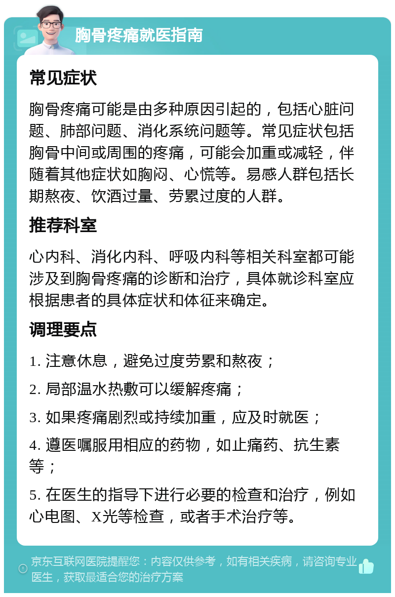 胸骨疼痛就医指南 常见症状 胸骨疼痛可能是由多种原因引起的，包括心脏问题、肺部问题、消化系统问题等。常见症状包括胸骨中间或周围的疼痛，可能会加重或减轻，伴随着其他症状如胸闷、心慌等。易感人群包括长期熬夜、饮酒过量、劳累过度的人群。 推荐科室 心内科、消化内科、呼吸内科等相关科室都可能涉及到胸骨疼痛的诊断和治疗，具体就诊科室应根据患者的具体症状和体征来确定。 调理要点 1. 注意休息，避免过度劳累和熬夜； 2. 局部温水热敷可以缓解疼痛； 3. 如果疼痛剧烈或持续加重，应及时就医； 4. 遵医嘱服用相应的药物，如止痛药、抗生素等； 5. 在医生的指导下进行必要的检查和治疗，例如心电图、X光等检查，或者手术治疗等。