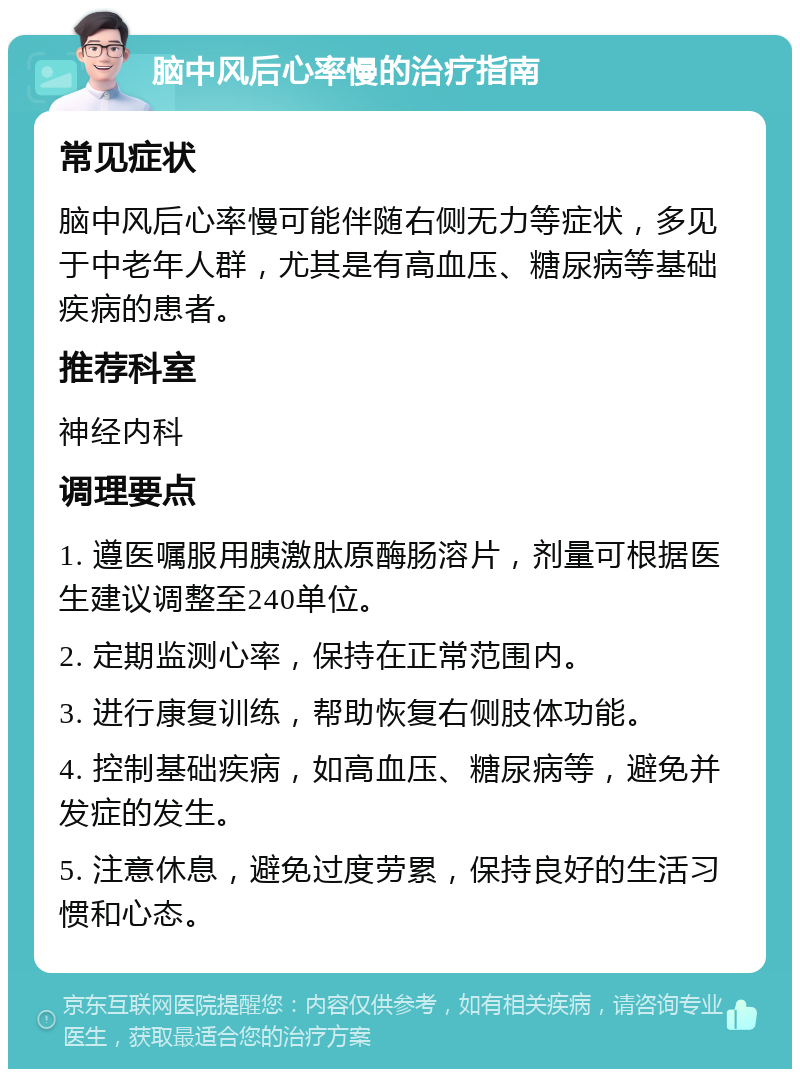 脑中风后心率慢的治疗指南 常见症状 脑中风后心率慢可能伴随右侧无力等症状，多见于中老年人群，尤其是有高血压、糖尿病等基础疾病的患者。 推荐科室 神经内科 调理要点 1. 遵医嘱服用胰激肽原酶肠溶片，剂量可根据医生建议调整至240单位。 2. 定期监测心率，保持在正常范围内。 3. 进行康复训练，帮助恢复右侧肢体功能。 4. 控制基础疾病，如高血压、糖尿病等，避免并发症的发生。 5. 注意休息，避免过度劳累，保持良好的生活习惯和心态。