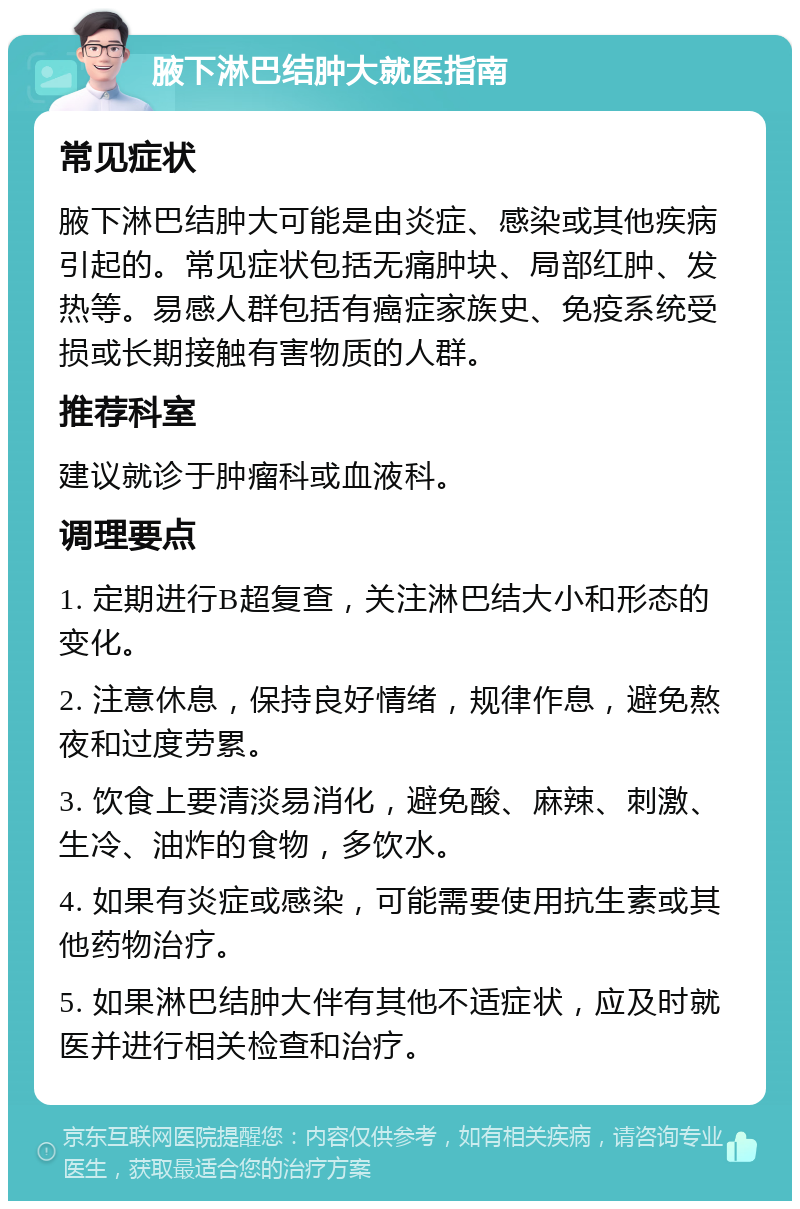 腋下淋巴结肿大就医指南 常见症状 腋下淋巴结肿大可能是由炎症、感染或其他疾病引起的。常见症状包括无痛肿块、局部红肿、发热等。易感人群包括有癌症家族史、免疫系统受损或长期接触有害物质的人群。 推荐科室 建议就诊于肿瘤科或血液科。 调理要点 1. 定期进行B超复查，关注淋巴结大小和形态的变化。 2. 注意休息，保持良好情绪，规律作息，避免熬夜和过度劳累。 3. 饮食上要清淡易消化，避免酸、麻辣、刺激、生冷、油炸的食物，多饮水。 4. 如果有炎症或感染，可能需要使用抗生素或其他药物治疗。 5. 如果淋巴结肿大伴有其他不适症状，应及时就医并进行相关检查和治疗。