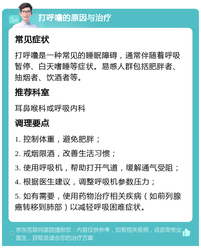 打呼噜的原因与治疗 常见症状 打呼噜是一种常见的睡眠障碍，通常伴随着呼吸暂停、白天嗜睡等症状。易感人群包括肥胖者、抽烟者、饮酒者等。 推荐科室 耳鼻喉科或呼吸内科 调理要点 1. 控制体重，避免肥胖； 2. 戒烟限酒，改善生活习惯； 3. 使用呼吸机，帮助打开气道，缓解通气受阻； 4. 根据医生建议，调整呼吸机参数压力； 5. 如有需要，使用药物治疗相关疾病（如前列腺癌转移到肺部）以减轻呼吸困难症状。