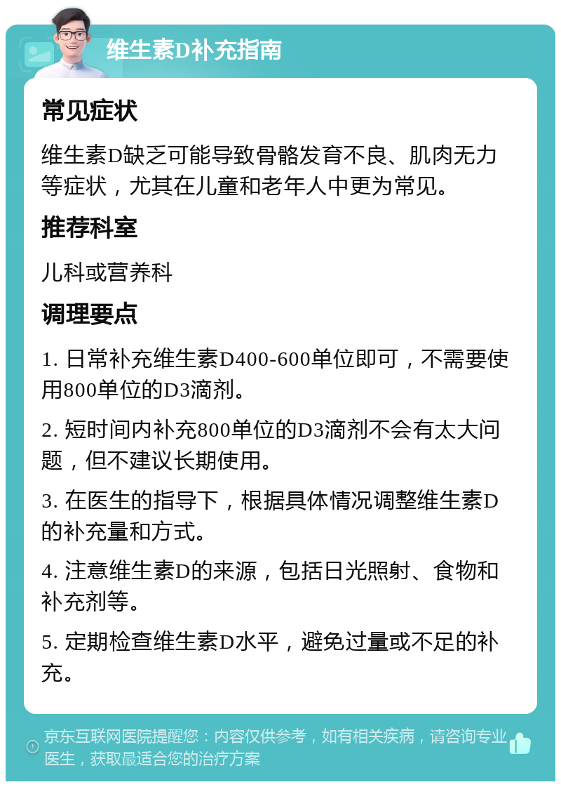 维生素D补充指南 常见症状 维生素D缺乏可能导致骨骼发育不良、肌肉无力等症状，尤其在儿童和老年人中更为常见。 推荐科室 儿科或营养科 调理要点 1. 日常补充维生素D400-600单位即可，不需要使用800单位的D3滴剂。 2. 短时间内补充800单位的D3滴剂不会有太大问题，但不建议长期使用。 3. 在医生的指导下，根据具体情况调整维生素D的补充量和方式。 4. 注意维生素D的来源，包括日光照射、食物和补充剂等。 5. 定期检查维生素D水平，避免过量或不足的补充。