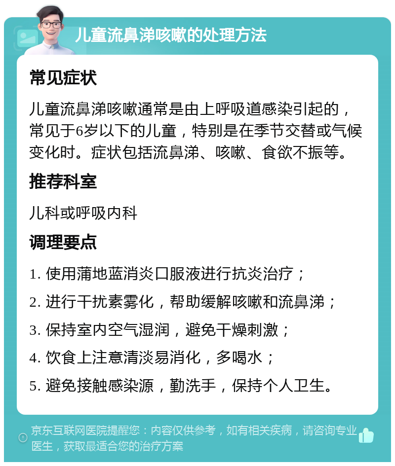 儿童流鼻涕咳嗽的处理方法 常见症状 儿童流鼻涕咳嗽通常是由上呼吸道感染引起的，常见于6岁以下的儿童，特别是在季节交替或气候变化时。症状包括流鼻涕、咳嗽、食欲不振等。 推荐科室 儿科或呼吸内科 调理要点 1. 使用蒲地蓝消炎口服液进行抗炎治疗； 2. 进行干扰素雾化，帮助缓解咳嗽和流鼻涕； 3. 保持室内空气湿润，避免干燥刺激； 4. 饮食上注意清淡易消化，多喝水； 5. 避免接触感染源，勤洗手，保持个人卫生。