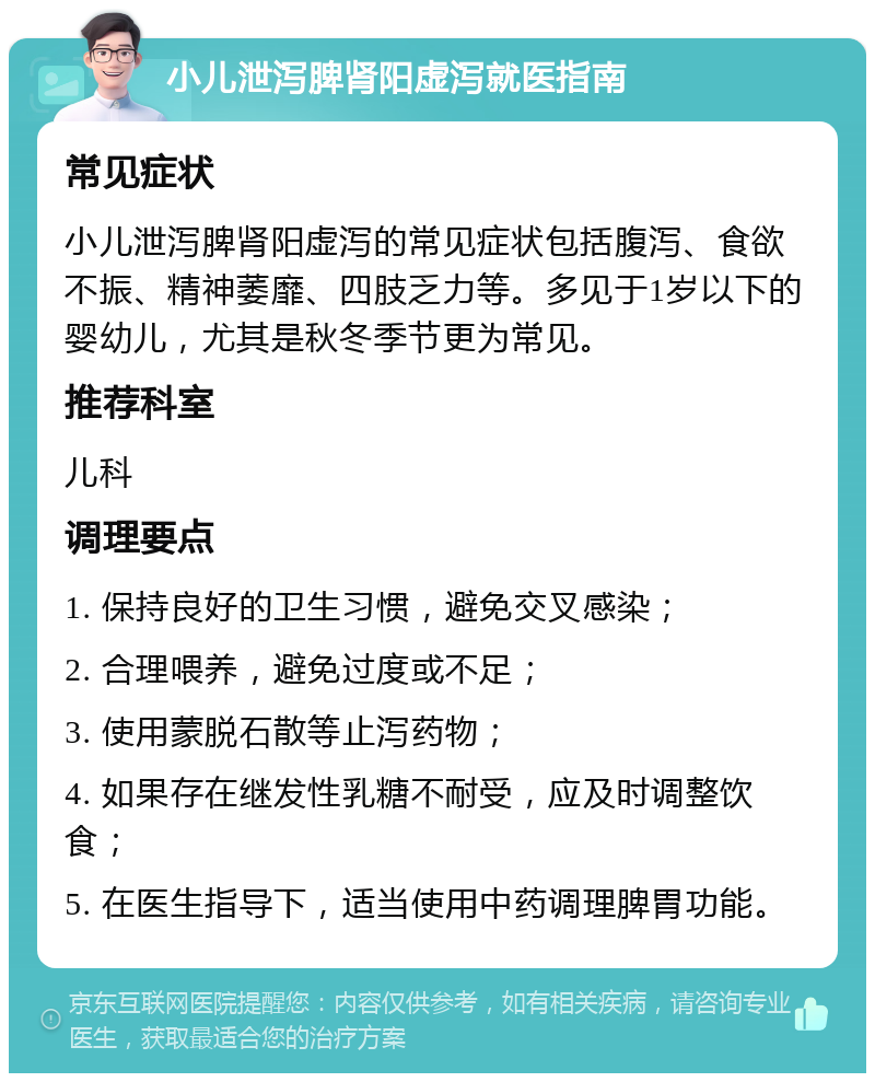 小儿泄泻脾肾阳虚泻就医指南 常见症状 小儿泄泻脾肾阳虚泻的常见症状包括腹泻、食欲不振、精神萎靡、四肢乏力等。多见于1岁以下的婴幼儿，尤其是秋冬季节更为常见。 推荐科室 儿科 调理要点 1. 保持良好的卫生习惯，避免交叉感染； 2. 合理喂养，避免过度或不足； 3. 使用蒙脱石散等止泻药物； 4. 如果存在继发性乳糖不耐受，应及时调整饮食； 5. 在医生指导下，适当使用中药调理脾胃功能。