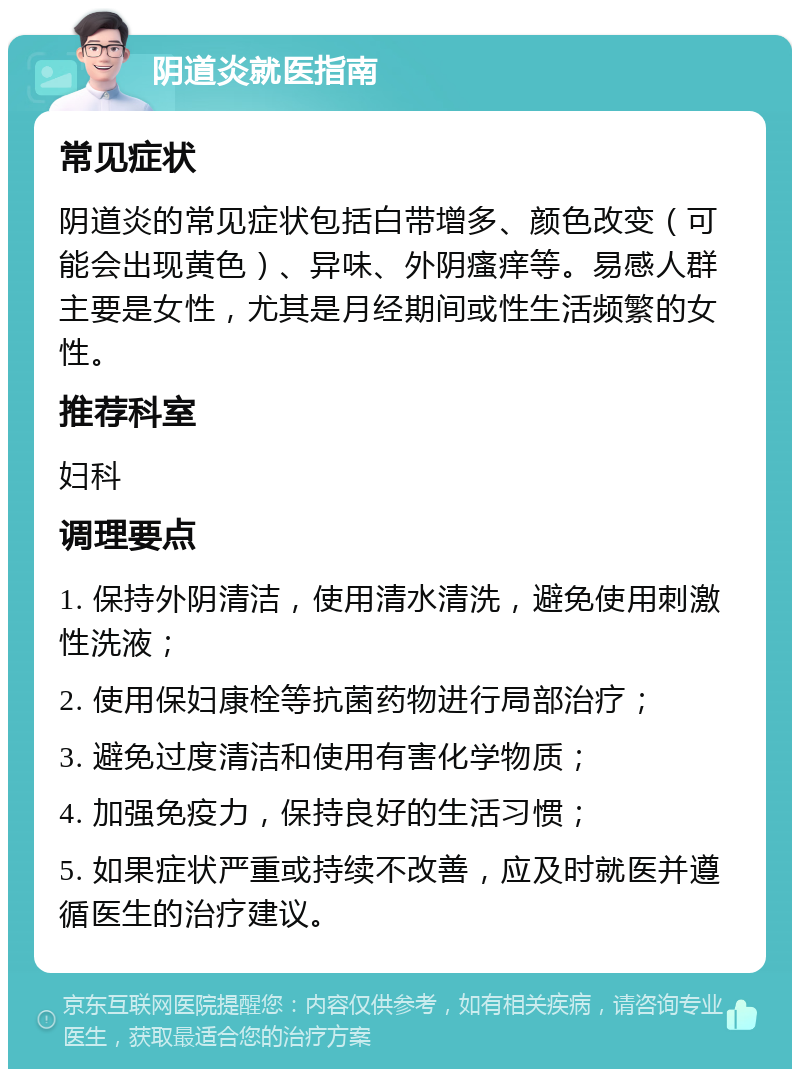 阴道炎就医指南 常见症状 阴道炎的常见症状包括白带增多、颜色改变（可能会出现黄色）、异味、外阴瘙痒等。易感人群主要是女性，尤其是月经期间或性生活频繁的女性。 推荐科室 妇科 调理要点 1. 保持外阴清洁，使用清水清洗，避免使用刺激性洗液； 2. 使用保妇康栓等抗菌药物进行局部治疗； 3. 避免过度清洁和使用有害化学物质； 4. 加强免疫力，保持良好的生活习惯； 5. 如果症状严重或持续不改善，应及时就医并遵循医生的治疗建议。