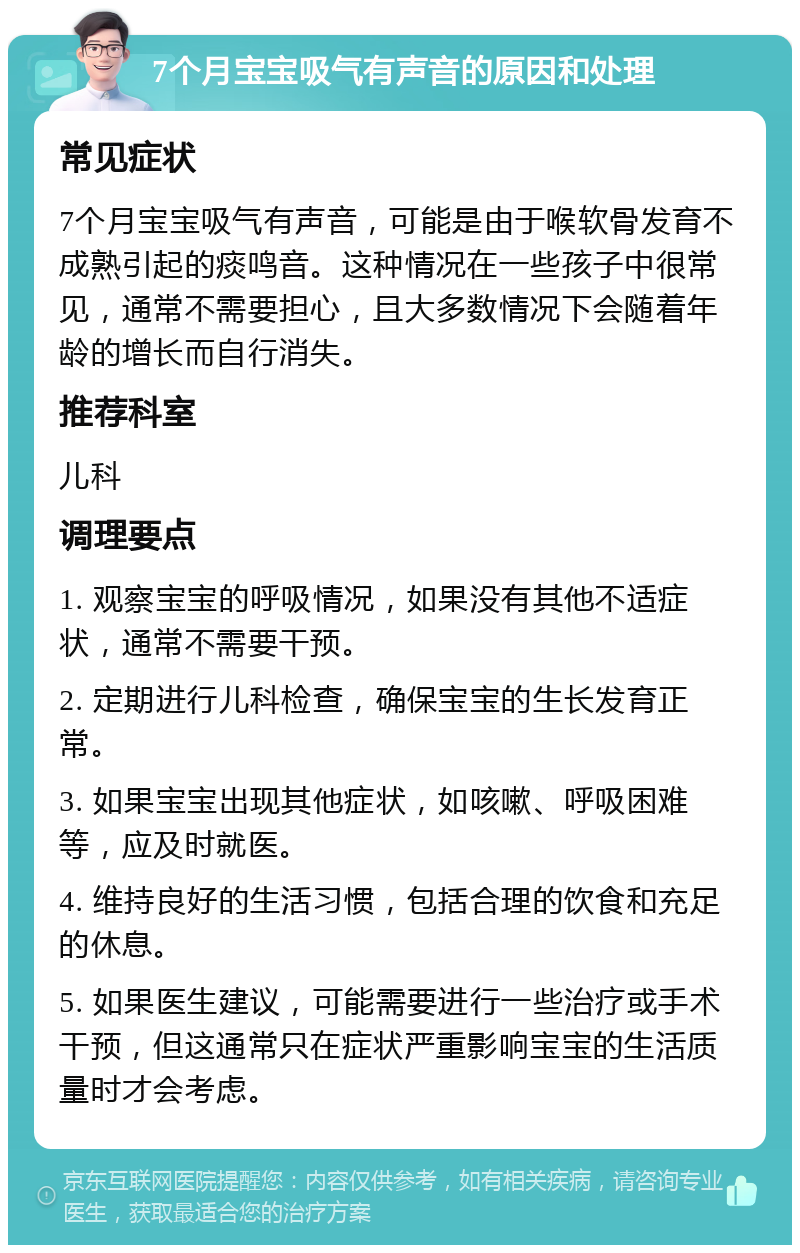 7个月宝宝吸气有声音的原因和处理 常见症状 7个月宝宝吸气有声音，可能是由于喉软骨发育不成熟引起的痰鸣音。这种情况在一些孩子中很常见，通常不需要担心，且大多数情况下会随着年龄的增长而自行消失。 推荐科室 儿科 调理要点 1. 观察宝宝的呼吸情况，如果没有其他不适症状，通常不需要干预。 2. 定期进行儿科检查，确保宝宝的生长发育正常。 3. 如果宝宝出现其他症状，如咳嗽、呼吸困难等，应及时就医。 4. 维持良好的生活习惯，包括合理的饮食和充足的休息。 5. 如果医生建议，可能需要进行一些治疗或手术干预，但这通常只在症状严重影响宝宝的生活质量时才会考虑。