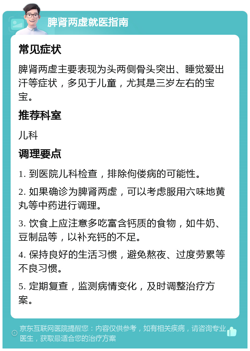 脾肾两虚就医指南 常见症状 脾肾两虚主要表现为头两侧骨头突出、睡觉爱出汗等症状，多见于儿童，尤其是三岁左右的宝宝。 推荐科室 儿科 调理要点 1. 到医院儿科检查，排除佝偻病的可能性。 2. 如果确诊为脾肾两虚，可以考虑服用六味地黄丸等中药进行调理。 3. 饮食上应注意多吃富含钙质的食物，如牛奶、豆制品等，以补充钙的不足。 4. 保持良好的生活习惯，避免熬夜、过度劳累等不良习惯。 5. 定期复查，监测病情变化，及时调整治疗方案。