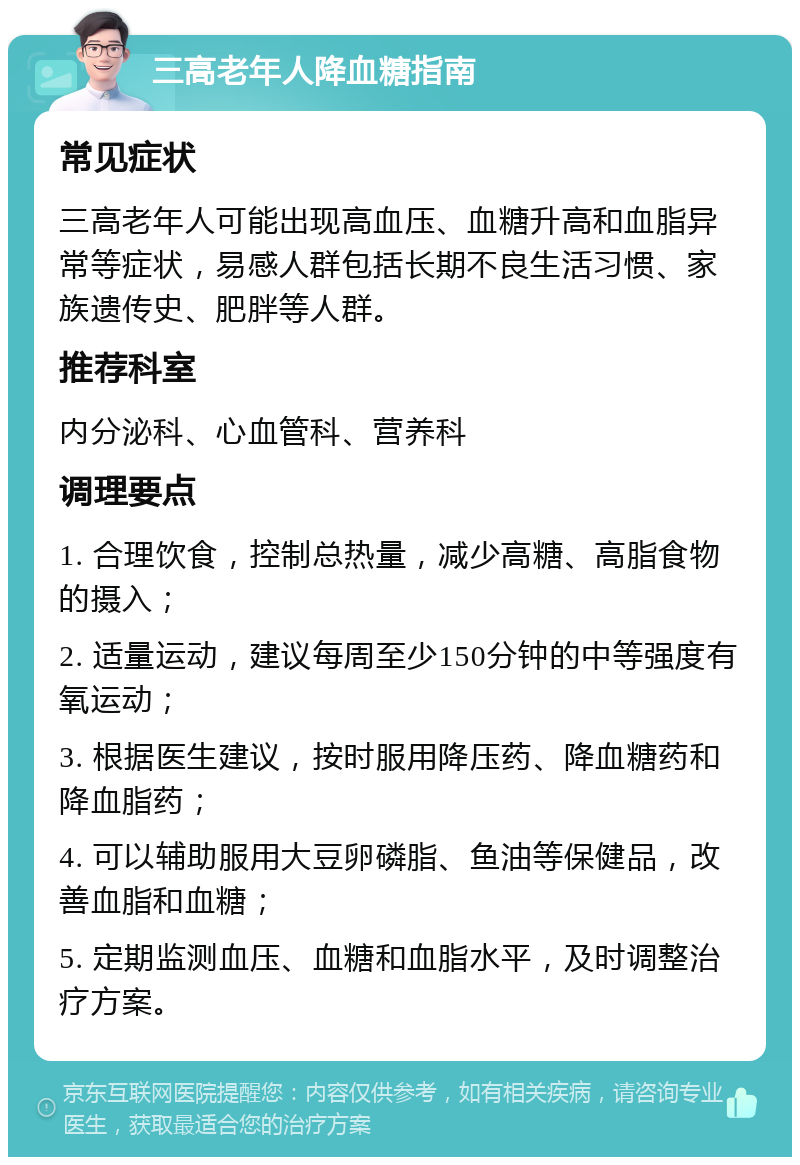 三高老年人降血糖指南 常见症状 三高老年人可能出现高血压、血糖升高和血脂异常等症状，易感人群包括长期不良生活习惯、家族遗传史、肥胖等人群。 推荐科室 内分泌科、心血管科、营养科 调理要点 1. 合理饮食，控制总热量，减少高糖、高脂食物的摄入； 2. 适量运动，建议每周至少150分钟的中等强度有氧运动； 3. 根据医生建议，按时服用降压药、降血糖药和降血脂药； 4. 可以辅助服用大豆卵磷脂、鱼油等保健品，改善血脂和血糖； 5. 定期监测血压、血糖和血脂水平，及时调整治疗方案。