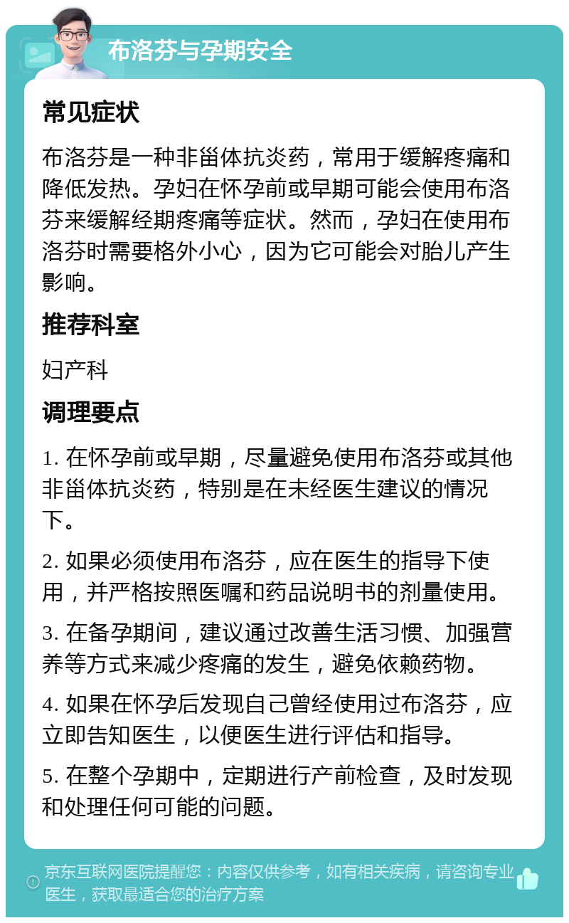 布洛芬与孕期安全 常见症状 布洛芬是一种非甾体抗炎药，常用于缓解疼痛和降低发热。孕妇在怀孕前或早期可能会使用布洛芬来缓解经期疼痛等症状。然而，孕妇在使用布洛芬时需要格外小心，因为它可能会对胎儿产生影响。 推荐科室 妇产科 调理要点 1. 在怀孕前或早期，尽量避免使用布洛芬或其他非甾体抗炎药，特别是在未经医生建议的情况下。 2. 如果必须使用布洛芬，应在医生的指导下使用，并严格按照医嘱和药品说明书的剂量使用。 3. 在备孕期间，建议通过改善生活习惯、加强营养等方式来减少疼痛的发生，避免依赖药物。 4. 如果在怀孕后发现自己曾经使用过布洛芬，应立即告知医生，以便医生进行评估和指导。 5. 在整个孕期中，定期进行产前检查，及时发现和处理任何可能的问题。