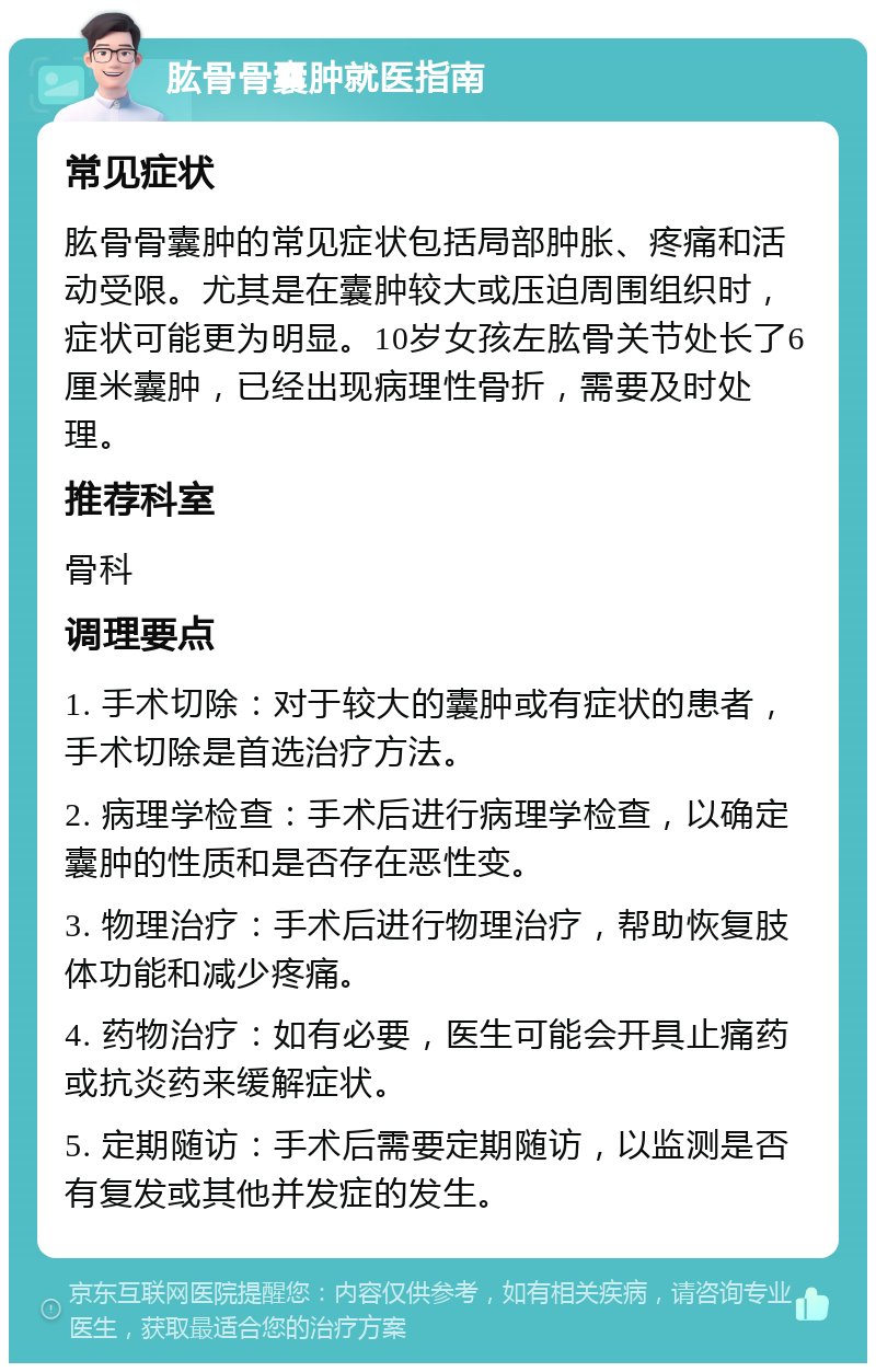 肱骨骨囊肿就医指南 常见症状 肱骨骨囊肿的常见症状包括局部肿胀、疼痛和活动受限。尤其是在囊肿较大或压迫周围组织时，症状可能更为明显。10岁女孩左肱骨关节处长了6厘米囊肿，已经出现病理性骨折，需要及时处理。 推荐科室 骨科 调理要点 1. 手术切除：对于较大的囊肿或有症状的患者，手术切除是首选治疗方法。 2. 病理学检查：手术后进行病理学检查，以确定囊肿的性质和是否存在恶性变。 3. 物理治疗：手术后进行物理治疗，帮助恢复肢体功能和减少疼痛。 4. 药物治疗：如有必要，医生可能会开具止痛药或抗炎药来缓解症状。 5. 定期随访：手术后需要定期随访，以监测是否有复发或其他并发症的发生。