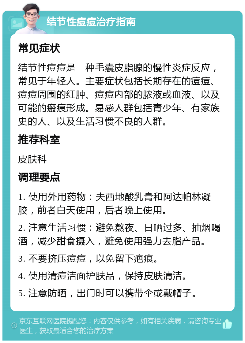 结节性痘痘治疗指南 常见症状 结节性痘痘是一种毛囊皮脂腺的慢性炎症反应，常见于年轻人。主要症状包括长期存在的痘痘、痘痘周围的红肿、痘痘内部的脓液或血液、以及可能的瘢痕形成。易感人群包括青少年、有家族史的人、以及生活习惯不良的人群。 推荐科室 皮肤科 调理要点 1. 使用外用药物：夫西地酸乳膏和阿达帕林凝胶，前者白天使用，后者晚上使用。 2. 注意生活习惯：避免熬夜、日晒过多、抽烟喝酒，减少甜食摄入，避免使用强力去脂产品。 3. 不要挤压痘痘，以免留下疤痕。 4. 使用清痘洁面护肤品，保持皮肤清洁。 5. 注意防晒，出门时可以携带伞或戴帽子。