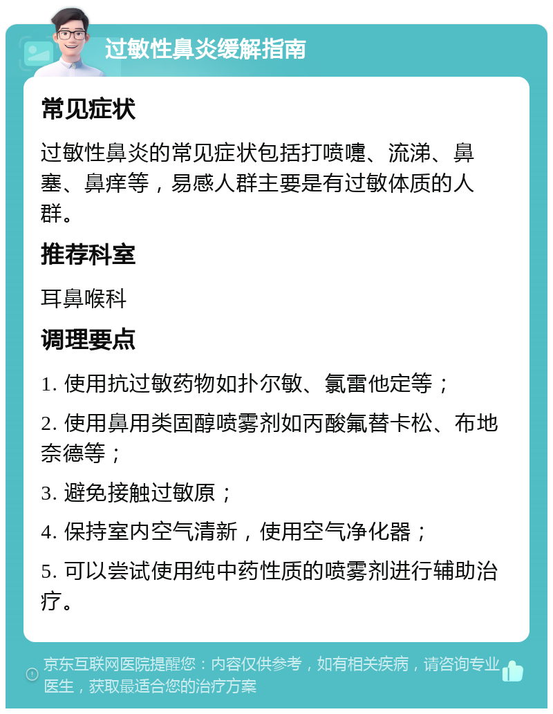 过敏性鼻炎缓解指南 常见症状 过敏性鼻炎的常见症状包括打喷嚏、流涕、鼻塞、鼻痒等，易感人群主要是有过敏体质的人群。 推荐科室 耳鼻喉科 调理要点 1. 使用抗过敏药物如扑尔敏、氯雷他定等； 2. 使用鼻用类固醇喷雾剂如丙酸氟替卡松、布地奈德等； 3. 避免接触过敏原； 4. 保持室内空气清新，使用空气净化器； 5. 可以尝试使用纯中药性质的喷雾剂进行辅助治疗。