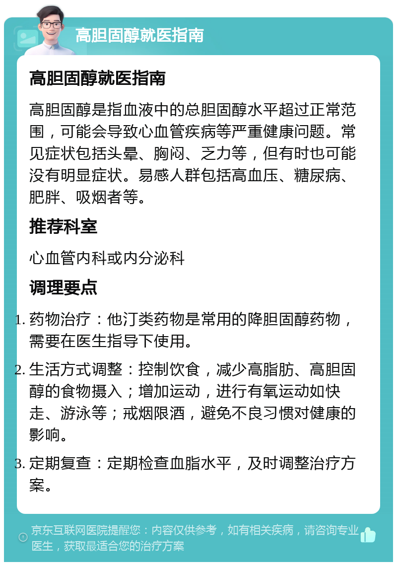 高胆固醇就医指南 高胆固醇就医指南 高胆固醇是指血液中的总胆固醇水平超过正常范围，可能会导致心血管疾病等严重健康问题。常见症状包括头晕、胸闷、乏力等，但有时也可能没有明显症状。易感人群包括高血压、糖尿病、肥胖、吸烟者等。 推荐科室 心血管内科或内分泌科 调理要点 药物治疗：他汀类药物是常用的降胆固醇药物，需要在医生指导下使用。 生活方式调整：控制饮食，减少高脂肪、高胆固醇的食物摄入；增加运动，进行有氧运动如快走、游泳等；戒烟限酒，避免不良习惯对健康的影响。 定期复查：定期检查血脂水平，及时调整治疗方案。